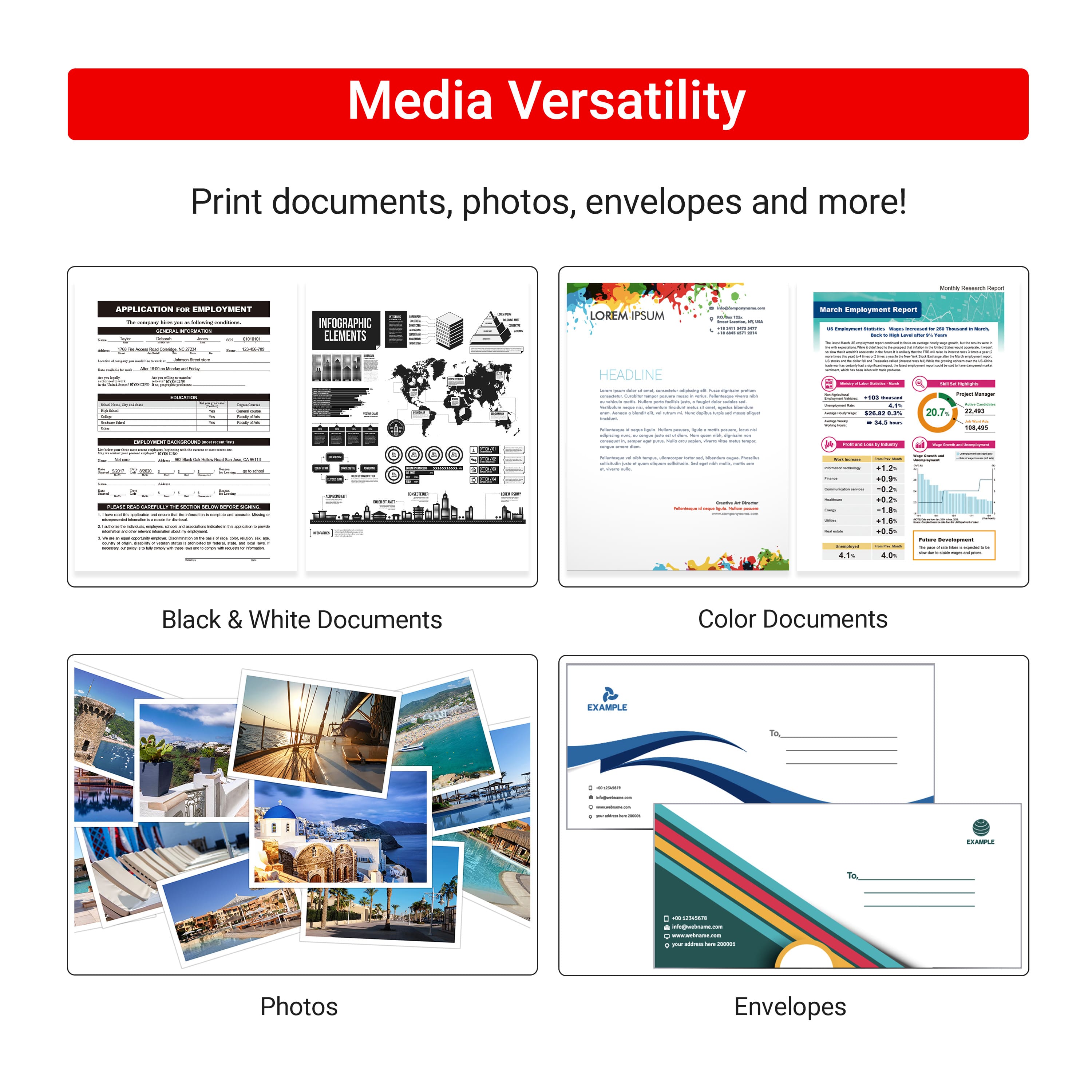 Media Versatility Print documents, photos, envelopes and more!
APPLICATION
EMPLOYMENT
INFOGRAPHIC ELEMENTS
Lorem ipsum dolor sit amet, consectetur adipiscing elit, sed do eiusmod tempor incididunt ut labore et dolore magna aliqua. Ut enim ad minim veniam, quis nostrud exercitation ullamco laboris nisi ut aliquip ex ea commodo consequat. Duis aute irure dolor in reprehenderit in voluptate velit esse cillum dolore eu fugiat nulla pariatur.
HEADLINE
Example:
Black & White Documents
Color Documents
Photos
Envelopes