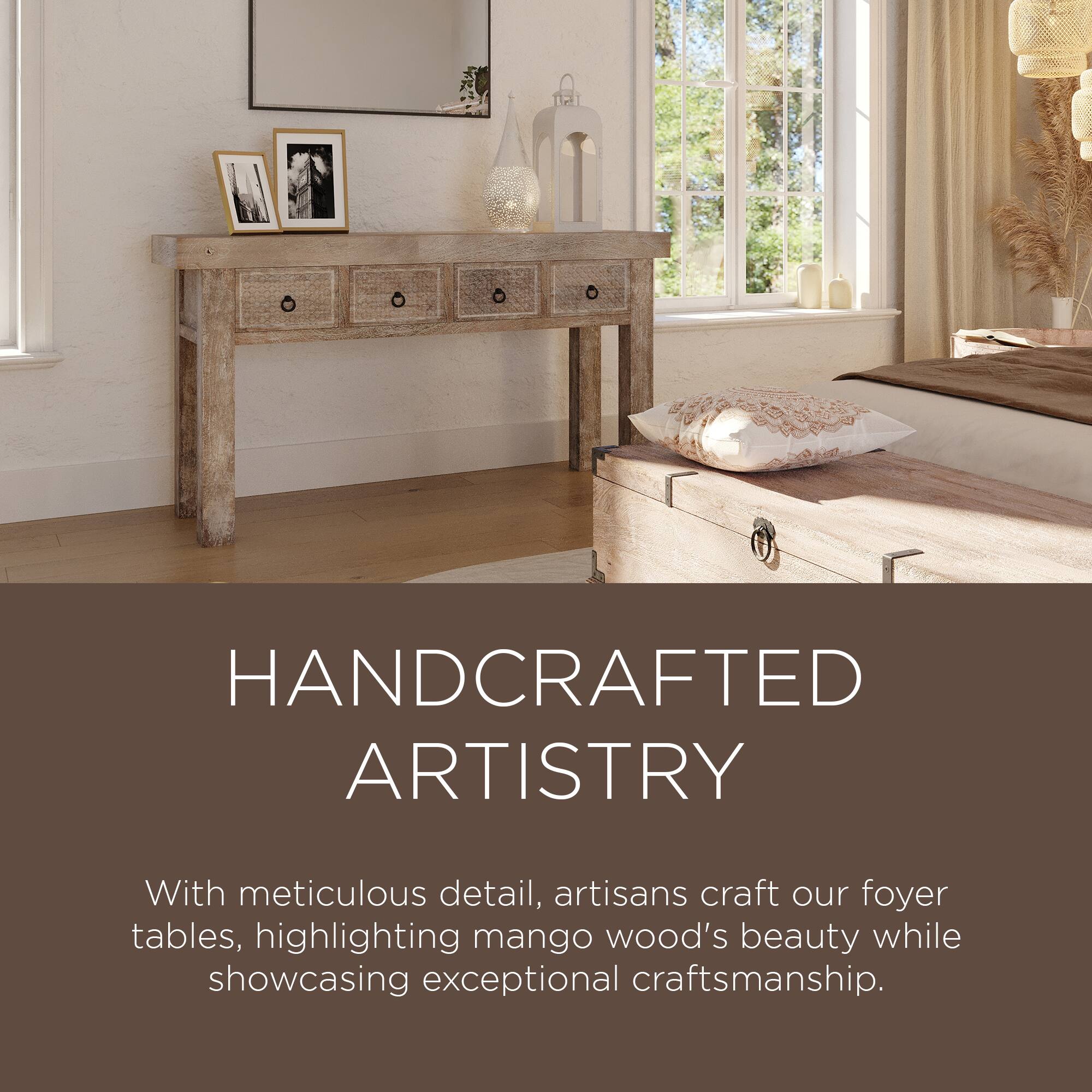 HANDCRAFTED ARTISTRY

With meticulous detail, artisans craft our foyer tables, highlighting mango wood's beauty while showcasing exceptional craftsmanship.