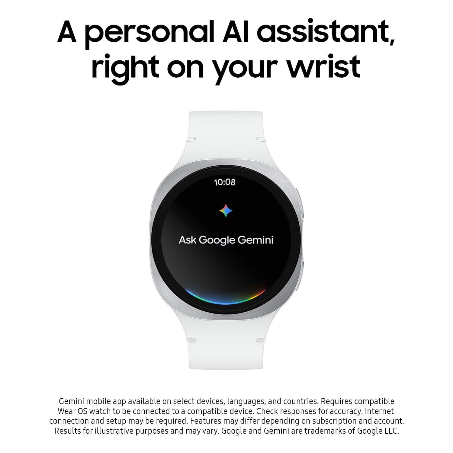 A personal AI assistant, right on your wrist
10:08
Ask Google Gemini
Gemini mobile app available on select devices, languages, and countries. Requires compatible Wear OS watch to be connected to a compatible device. Check responses for accuracy. Internet connection and setup may be required. Features may differ depending on subscription and account. Results for illustrative purposes and may vary. Google and Gemini are trademarks of Google LLC.
