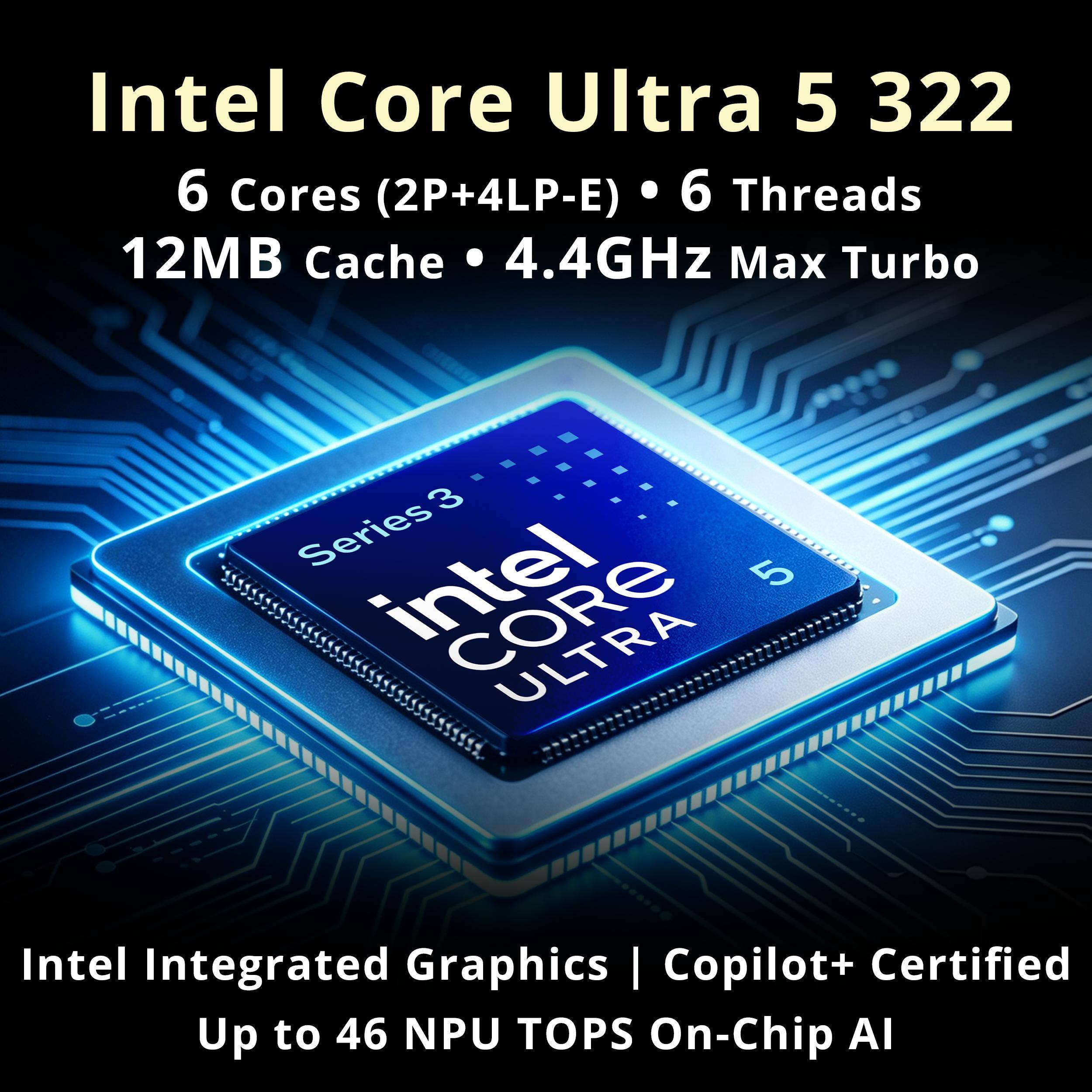 Intel Core Ultra 5 322  
6 Cores (2P+4LP-E)  
6 Threads  
12MB Cache  
4.4GHz Max Turbo  

Intel Integrated Graphics - Copilot+ Certified  
Up to 46 NPU TOPS On-Chip AI