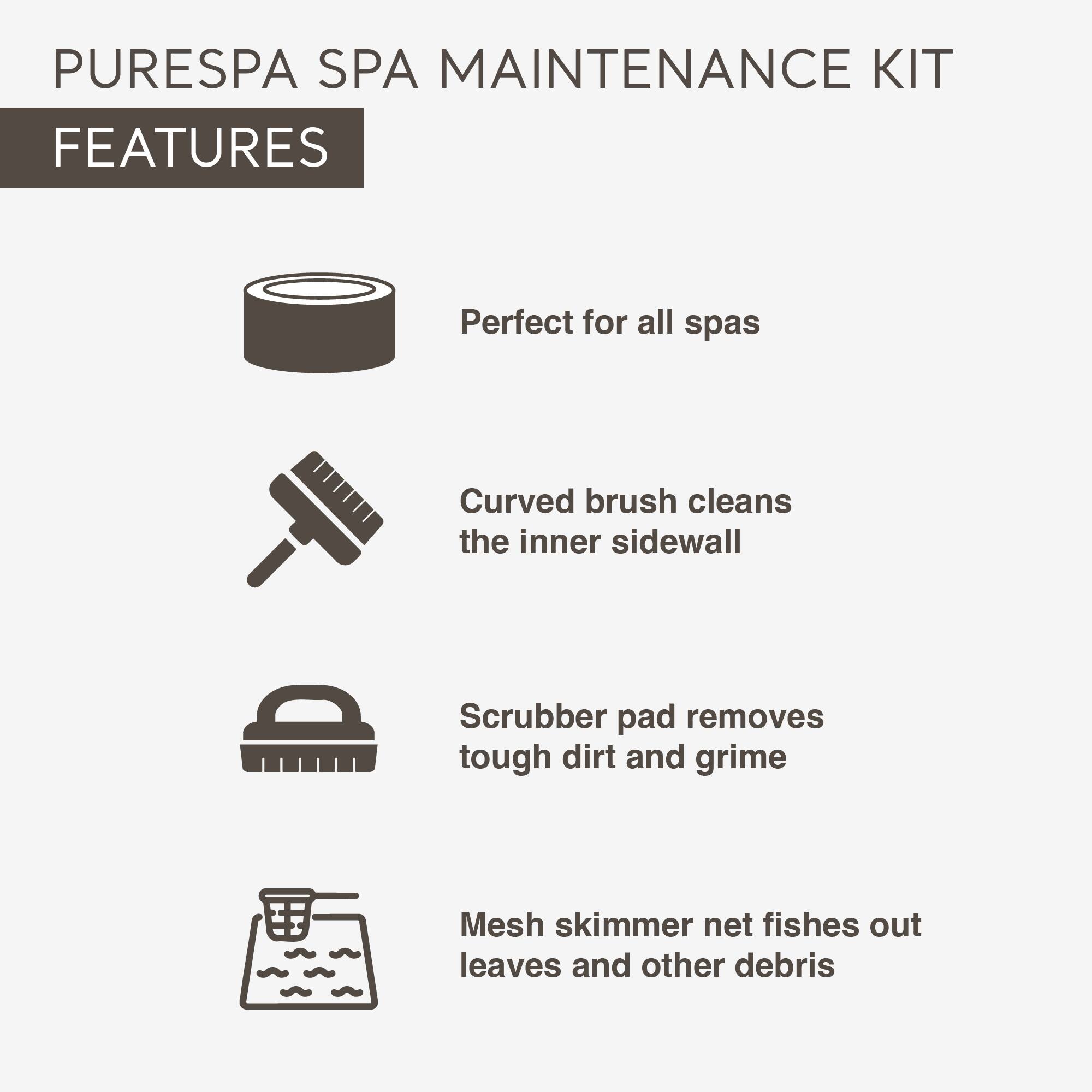 PURESPA SPA MAINTENANCE KIT  
FEATURES  

- Perfect for all spas  
- Curved brush cleans the inner sidewall  
- Scrubber pad removes tough dirt and grime  
- Mesh skimmer net fishes out leaves and other debris