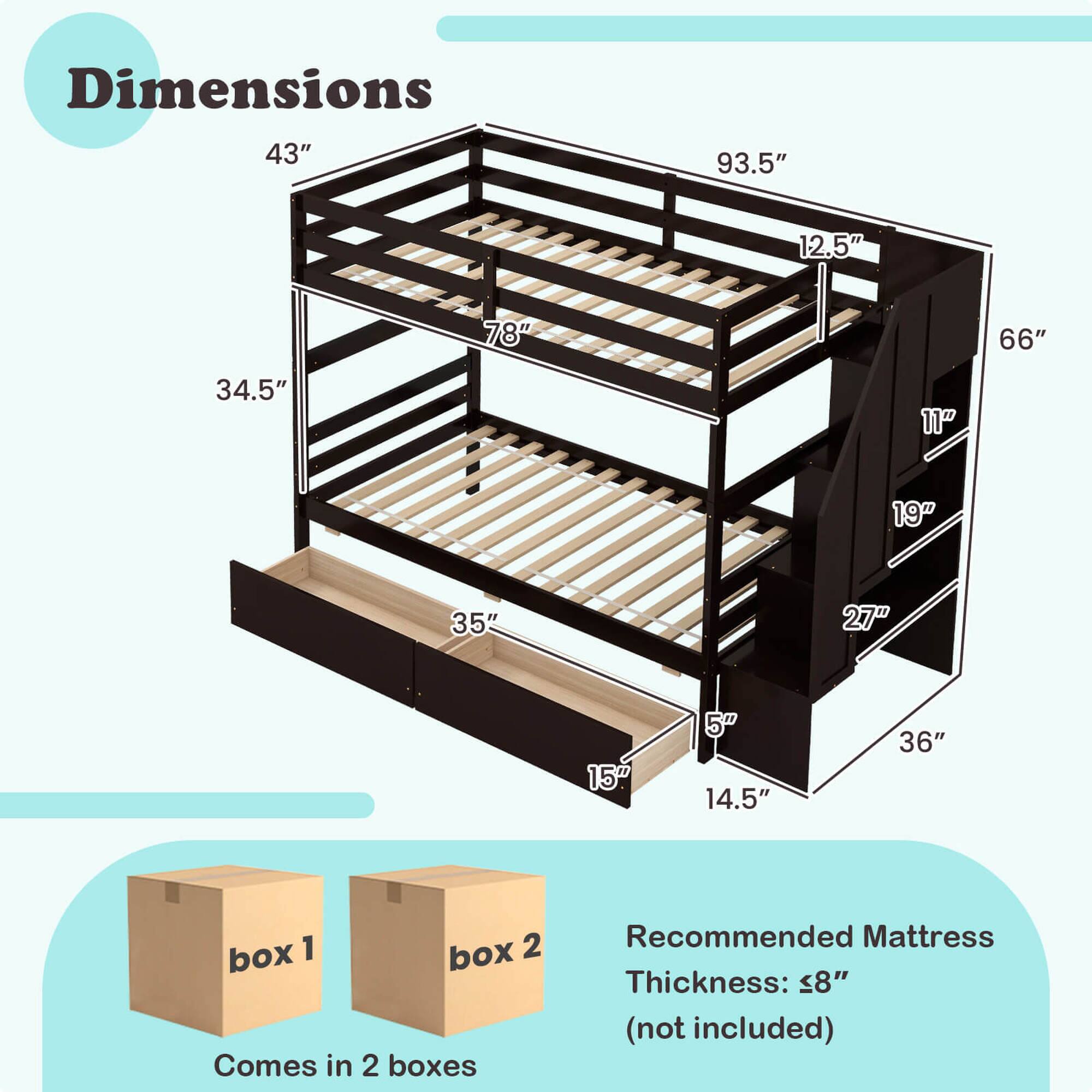 Dimensions: 43" x 93.5" x 12.5" x 78" x 66" x 34.5" x 11" x 19" x 35" x 27" x 15" x 5" x 14.5" x 36"

Comes in 2 boxes: Box 1 and Box 2

Recommended Mattress Thickness: 8" (not included)