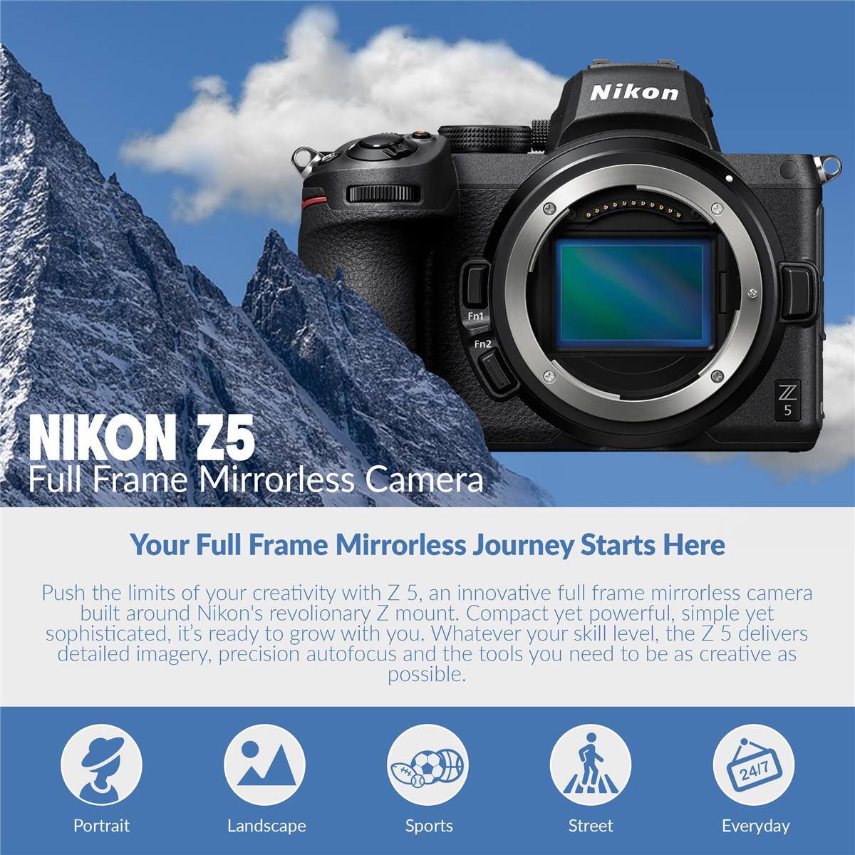 Nikon Z5 Full Frame Mirrorless Camera

Your Full Frame Mirrorless Journey Starts Here

Push the limits of your creativity with Z 5, an innovative full frame mirrorless camera built around Nikon's revolutionary Z mount. Compact yet powerful, simple yet sophisticated, it's ready to grow with you. Whatever your skill level, the Z 5 delivers detailed imagery, precision autofocus and the tools you need to be as creative as possible.

24/7 Portrait Landscape Sports Street Everyday