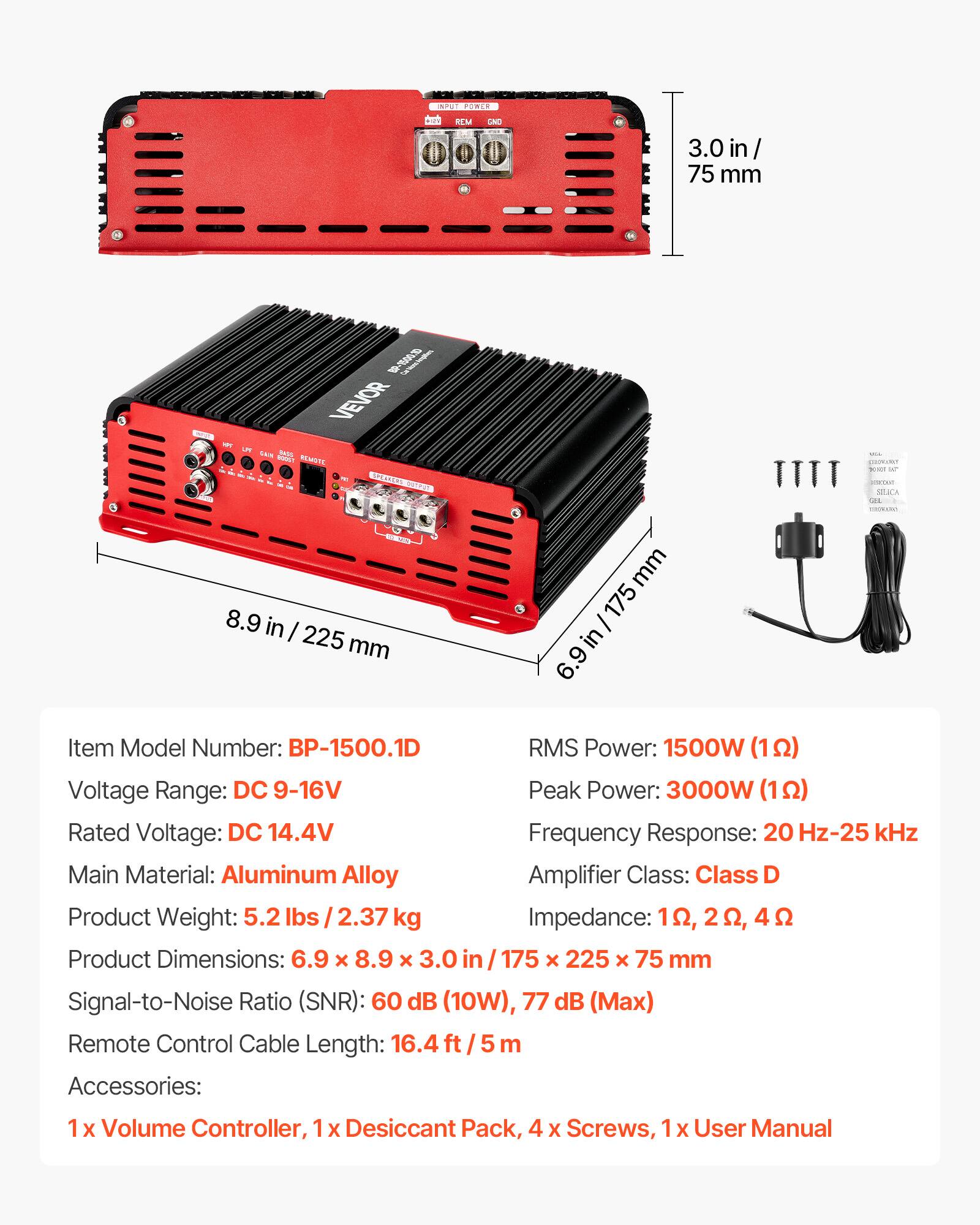 INPUT POWER
REM
GND
3.0 in/ 75 mm

PW
1 VEVOR UM NOS WN ROOST REMOTE PREMEL

YOU is STUCA

MINISTRY
DECON 8.9 in I 225 mm
mm 175 in 6.9

Item Model Number: BP-1500.1D
RMS Power: 1500W (1Ω)
Voltage Range: DC 9-16V
Peak Power: 3000W (1Ω)
Rated Voltage: DC 14.4V
Frequency Response: 20 Hz-25 kHz
Main Material: Aluminum Alloy
Amplifier Class: Class D
Product Weight: 5.2 lbs / 2.37 kg
Impedance: 1Ω, 2Ω, 4Ω
Product Dimensions: 6.9 X 8.9 X 3.0 / 175 x 225 X 75 mm
Signal-to-Noise Ratio (SNR): 60 dB (10W), 77 dB (Max)
Remote Control Cable Length: 1