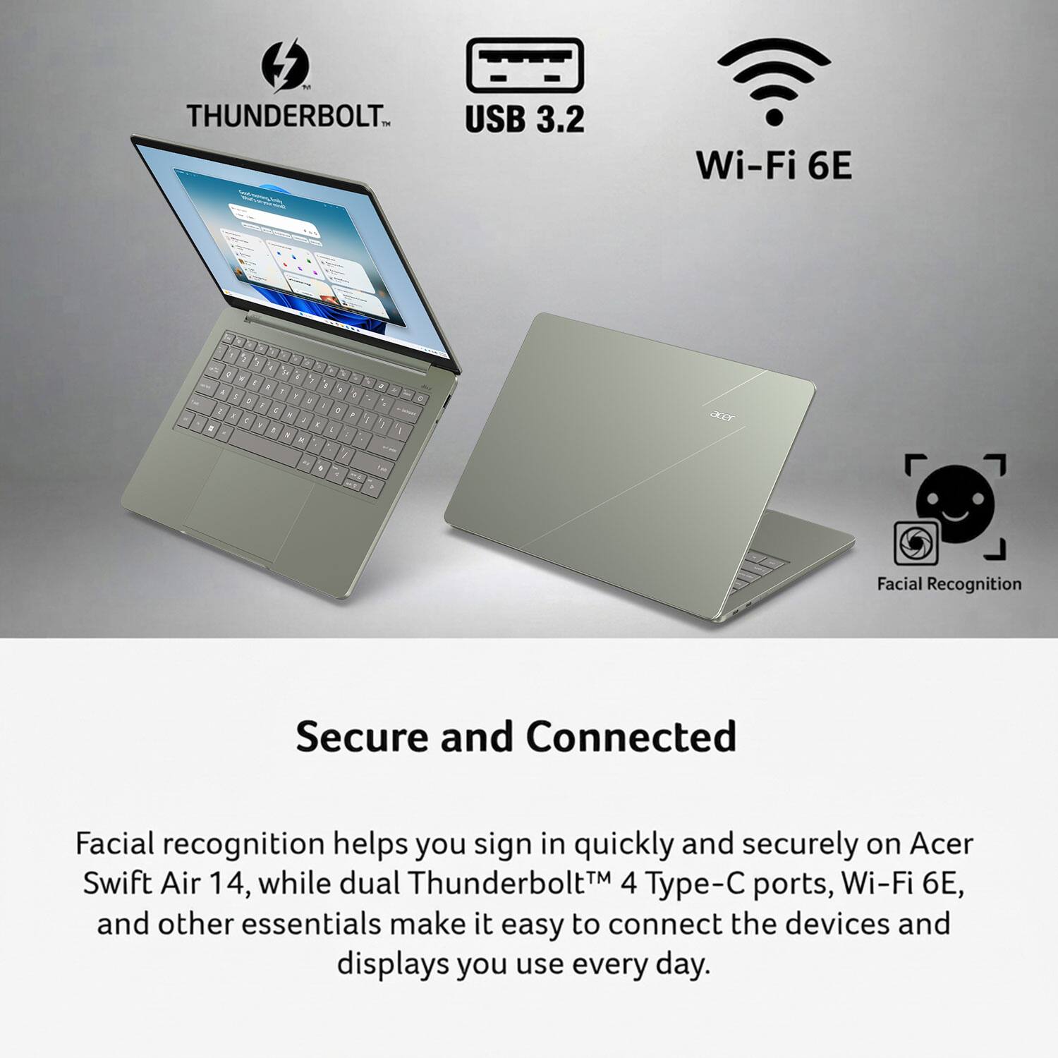 N THUNDERBOLT USB 3.2  
Wi-Fi 6E  
1 I c i 3. . 1 : 1 : f 4 T 9 : 1 2 5 : 1 5 5 g . I : 9  6 : .  
t P  
1 4  
O  
acer  

Facial Recognition  
Secure and Connected  
Facial recognition helps you sign in quickly and securely on Acer Swift Air 14, while dual Thunderbolt 4 Type-C ports, Wi-Fi 6E, and other essentials make it easy to connect the devices and displays you use every day.