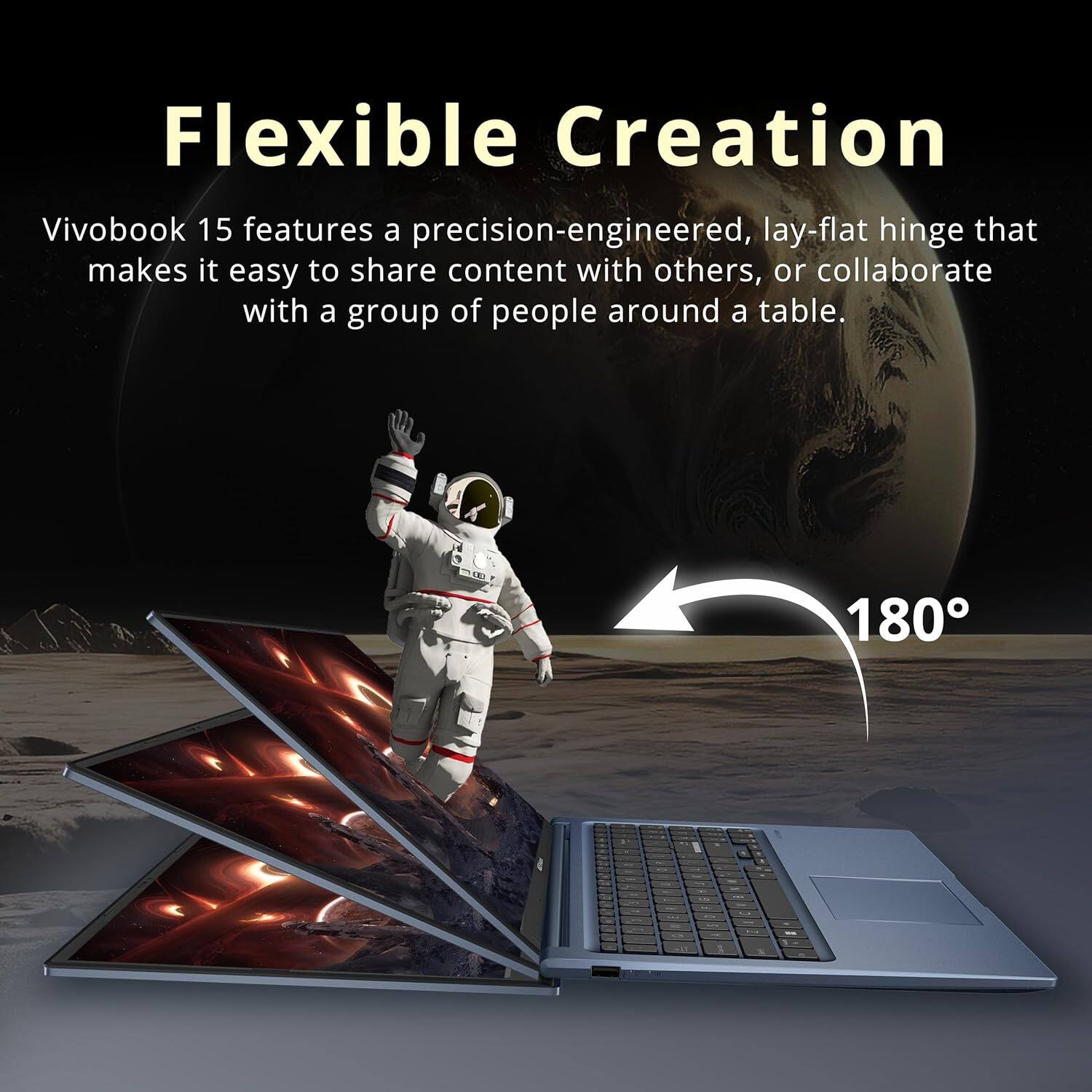 Flexible Creation

Vivobook 15 features a precision-engineered, lay-flat hinge that makes it easy to share content with others, or collaborate with a group of people around a table.

180°