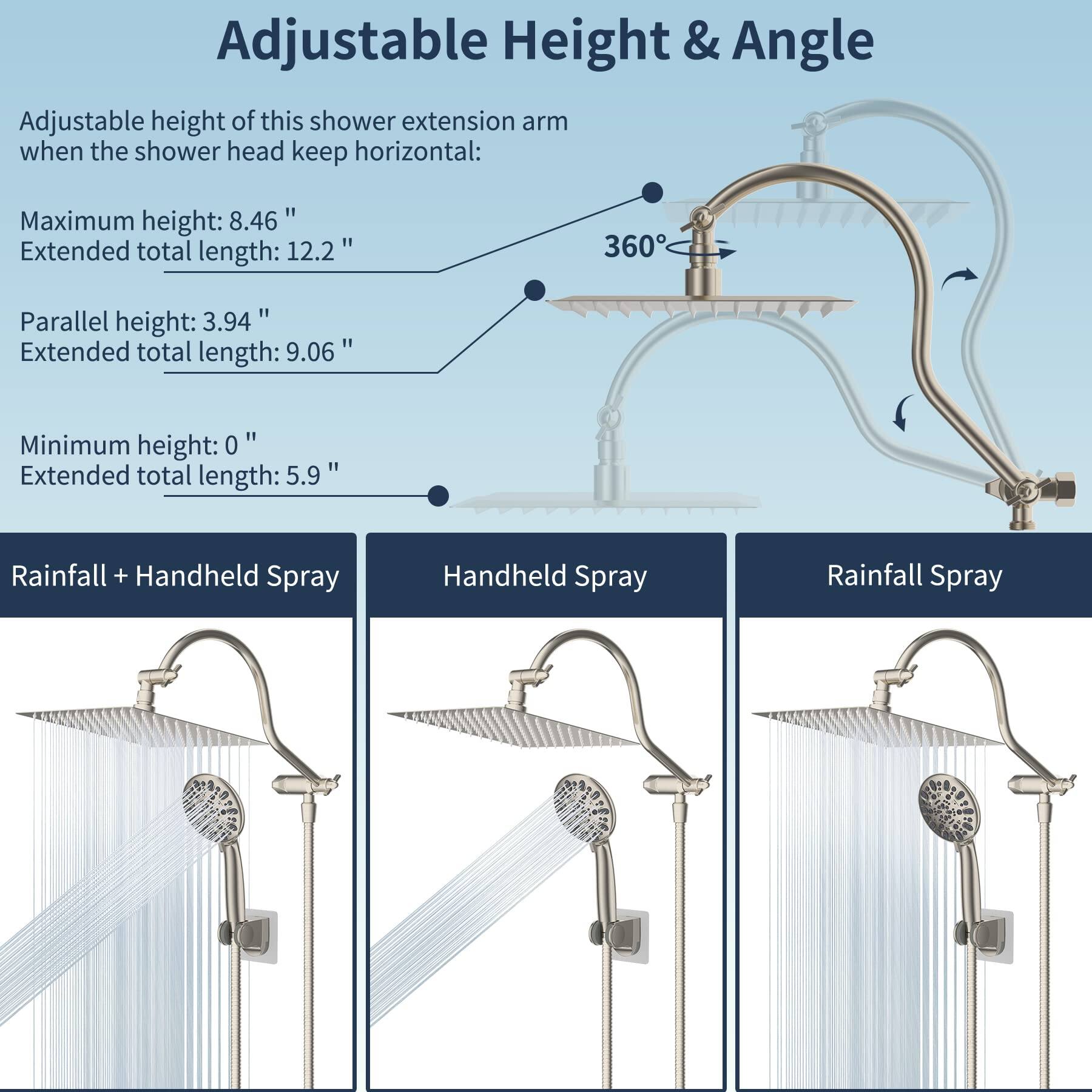 Adjustable Height & Angle

Adjustable height of this shower extension arm when the shower head keeps horizontal:

- Maximum height: 8.46"  
  Extended total length: 12.2"

- Parallel height: 3.94"  
  Extended total length: 9.06"

- Minimum height: 0"  
  Extended total length: 5.9"

Rainfall + Handheld Spray  
Handheld Spray  
Rainfall Spray