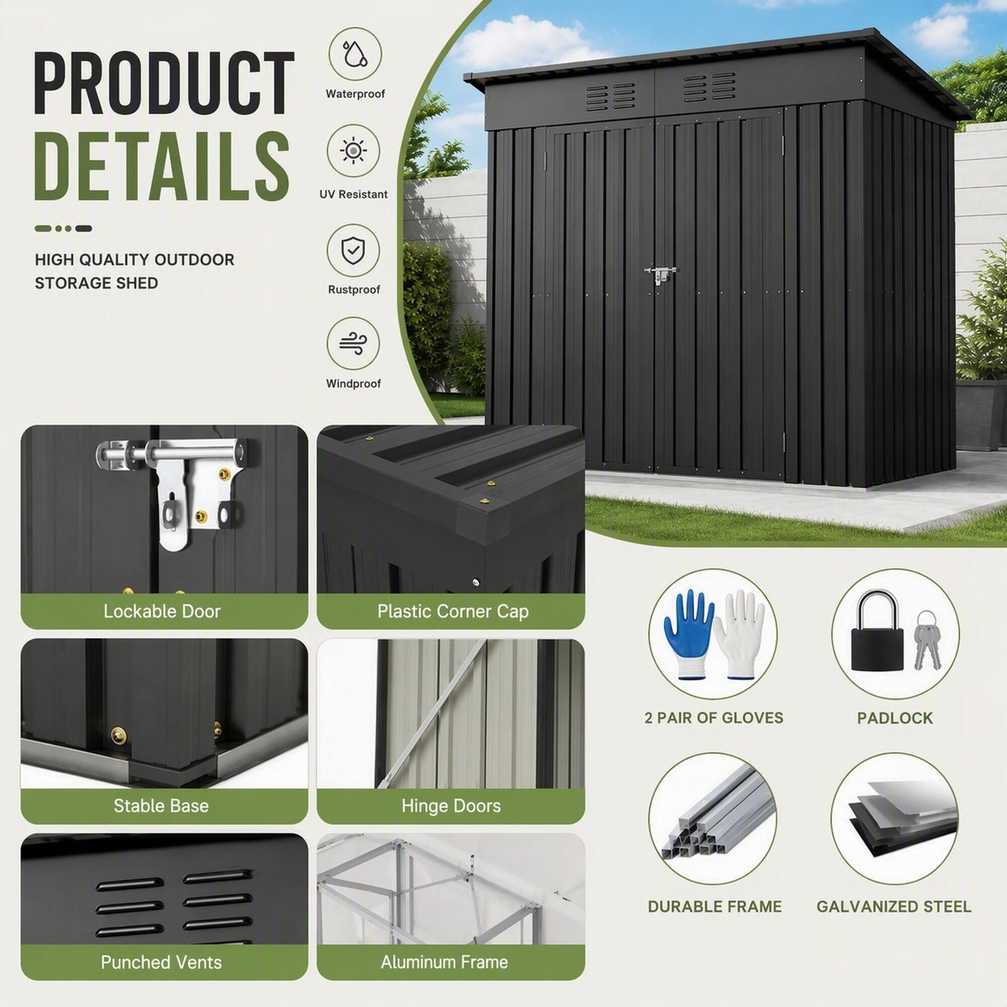 PRODUCT DETAILS  
HIGH QUALITY OUTDOOR STORAGE SHED  
- Waterproof  
- UV Resistant  
- Rustproof  
- Windproof  
- Lockable Door  
- Plastic Corner Cap  
- Stable Base  
- Hinge Doors  
- Punched Vents  
- Aluminum Frame  
- 2 PAIR OF GLOVES  
- PADLOCK  
- DURABLE FRAME  
- GALVANIZED STEEL