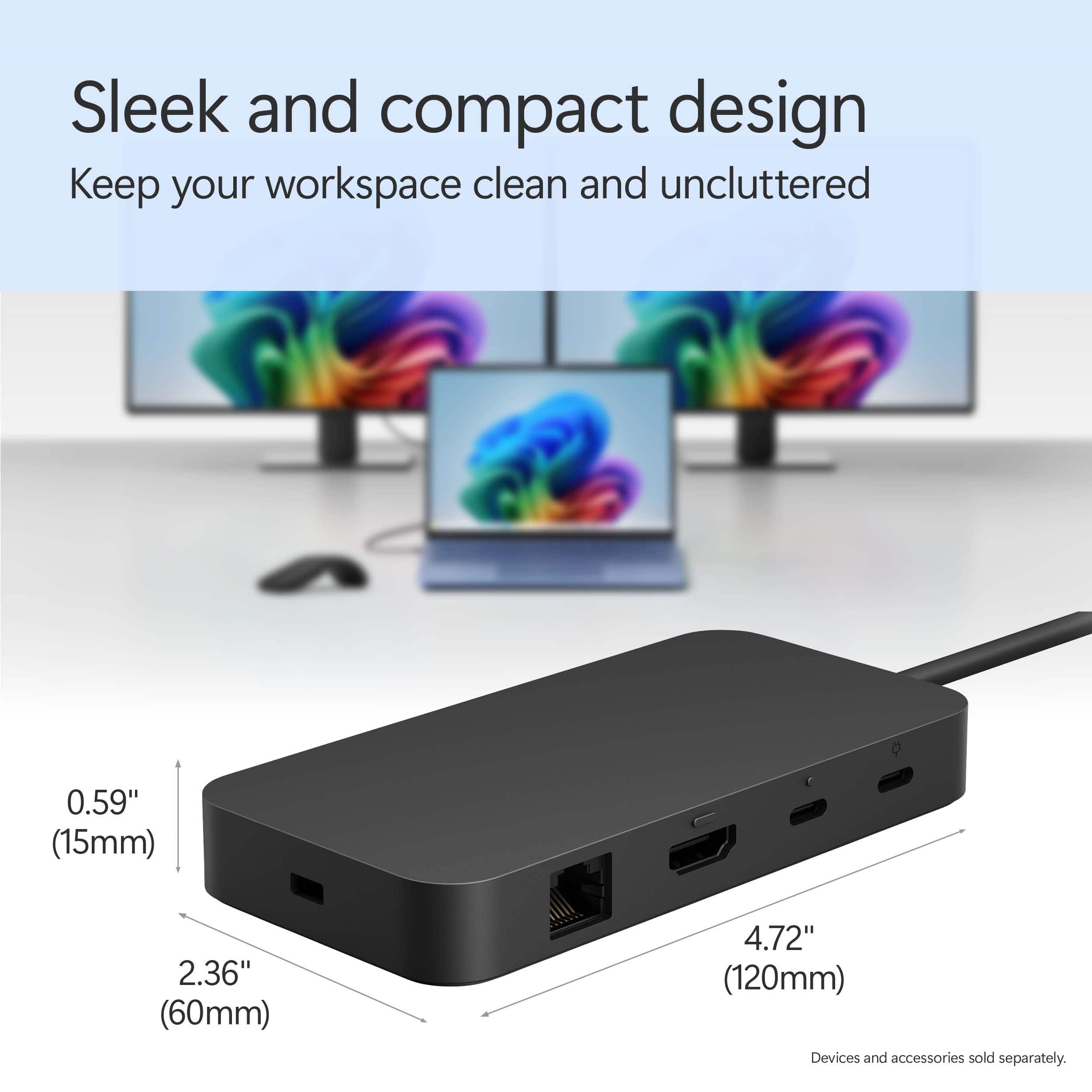 Sleek and compact design: Keep your workspace clean and uncluttered. 0.59" (15mm) 2.36" (60mm) 4.72" (120mm) Devices and accessories sold separately.