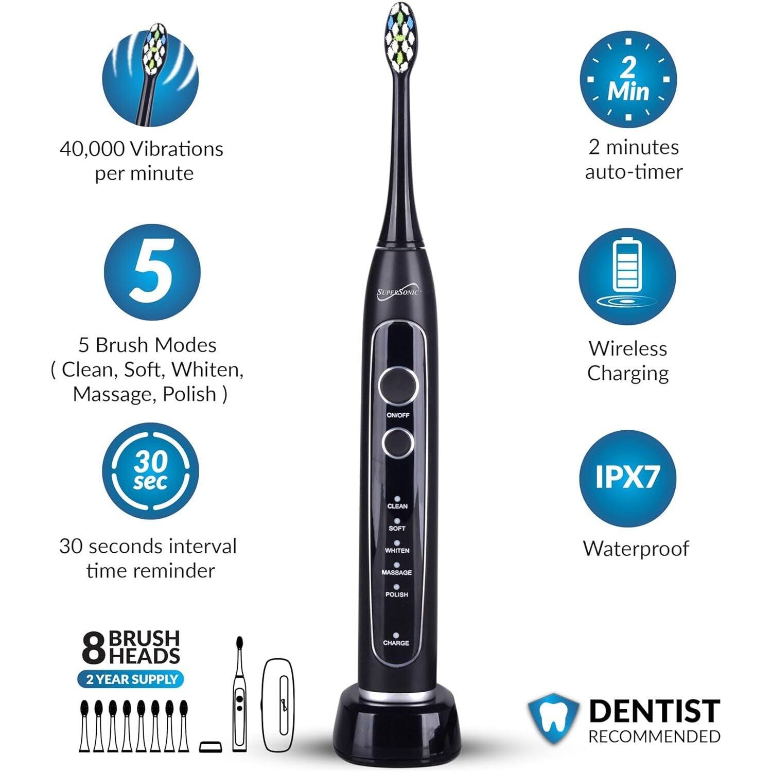 2 Min  
40,000 Vibrations per minute  
2 minutes auto-timer  
5 Brush Modes (Clean, Soft, Whiten, Massage, Polish)  
SUPERSONIC ON/OFF  
Wireless Charging  
30 sec interval time reminder  
IPX7 Waterproof  
8 BRUSH HEADS  
2 YEAR SUPPLY  
DENTIST RECOMMENDED
