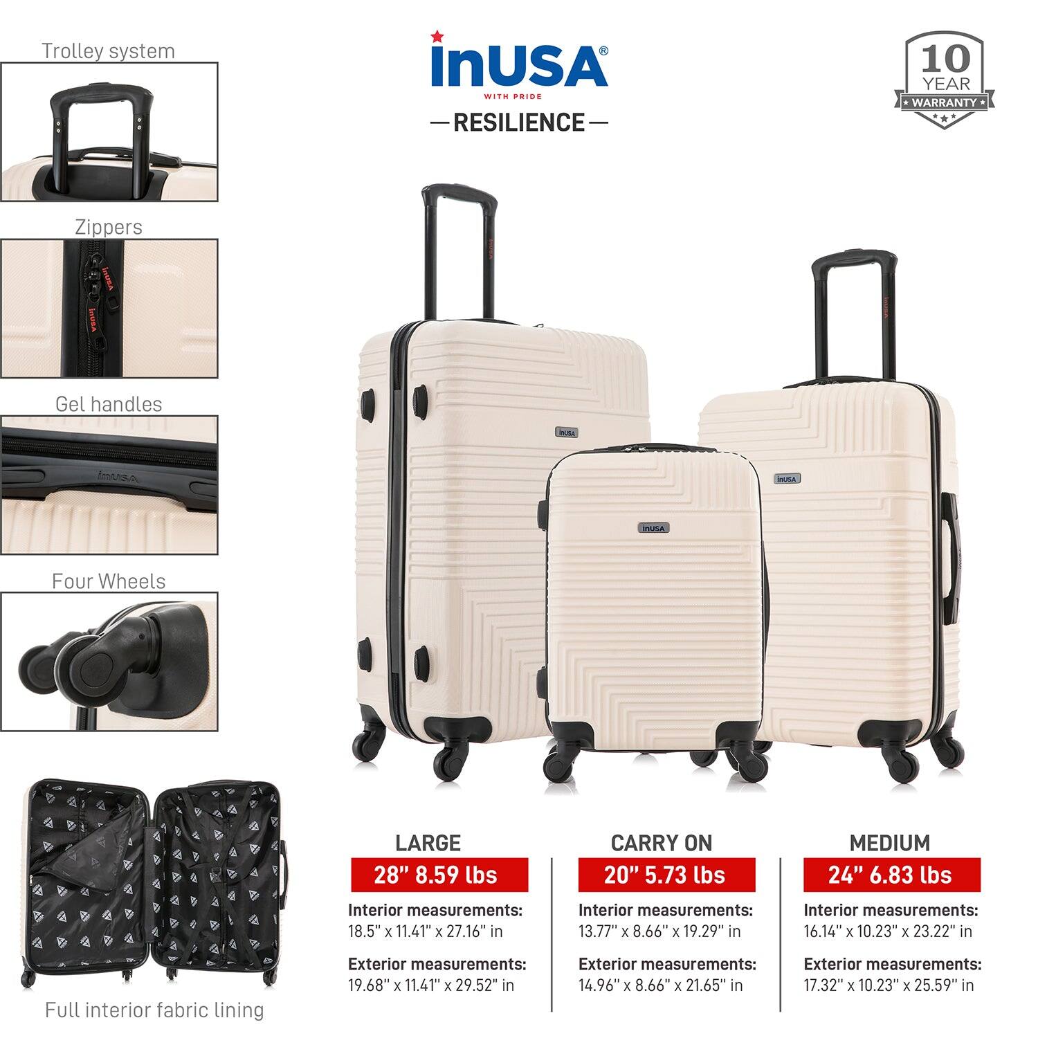 **Trolley system**

**Zipper**

**Gel handles**

**Four Wheels**

**Full interior fabric lining**

---

**LARGE**

- 28" 8.59 lbs
- Interior measurements: 18.5" x 11.41" x 27.16" in
- Exterior measurements: 19.68" x 11.41" x 29.52" in

**CARRY ON**

- 20" 5.73 lbs
- Interior measurements: 13.77" x 8.66" x 19.29" in
- Exterior measurements: 14.96" x 8.66" x 21.65" in

**MEDIUM**

- 24" 6.83 lbs
- Interior measurements: 16.14" x 10.23" x 23.22" in
- Exterior measurements: 17.32" x 10.23" x 25.59" in

---

**inUSA**

- **RESILIENCE**
