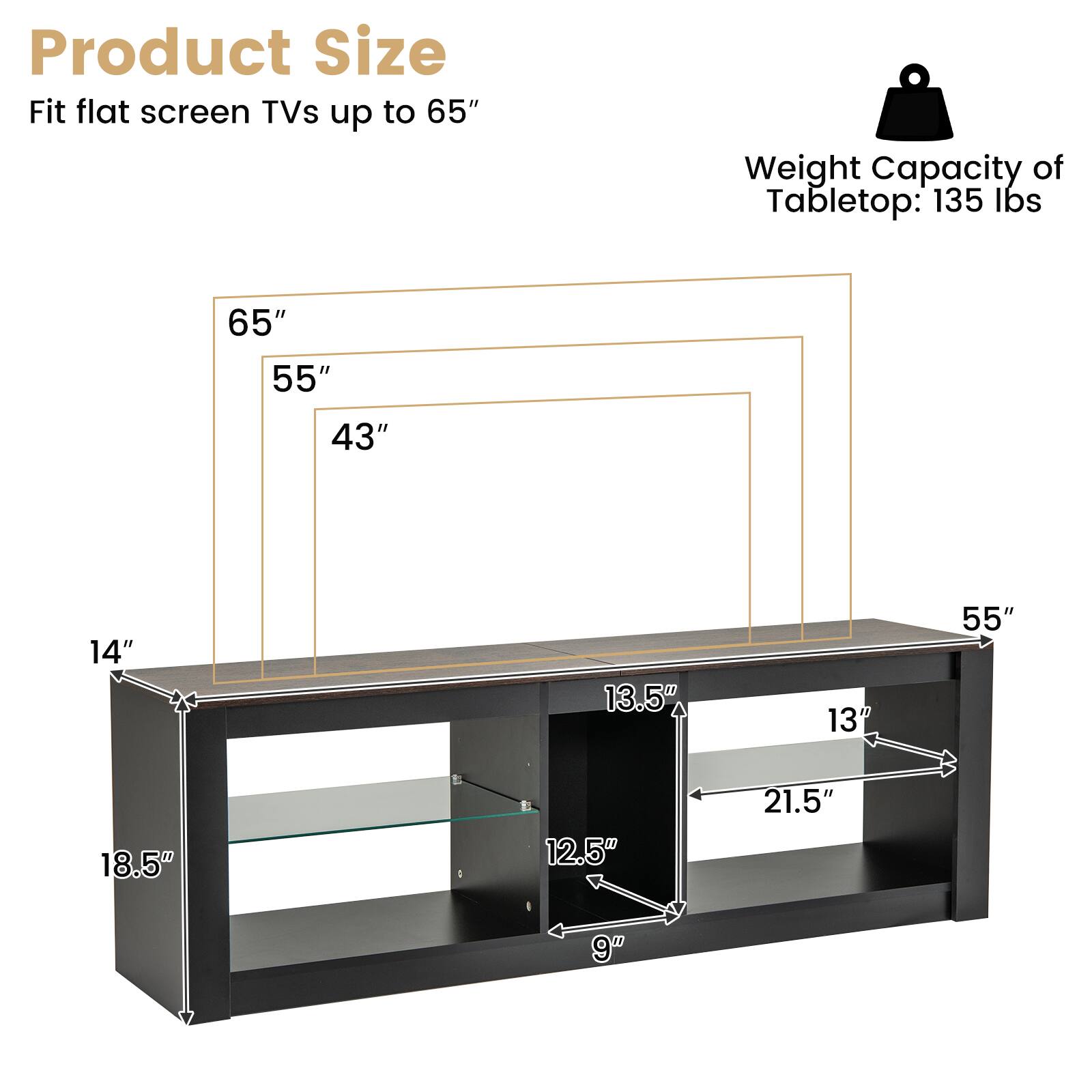 Product Size  
Fit flat screen TVs up to 65"  

Weight Capacity of Tabletop: 135 lbs  

65"  
55"  
43"  

14"  
18.5"  
13.5"  
13"  
21.5"  
12.5"  
9"
