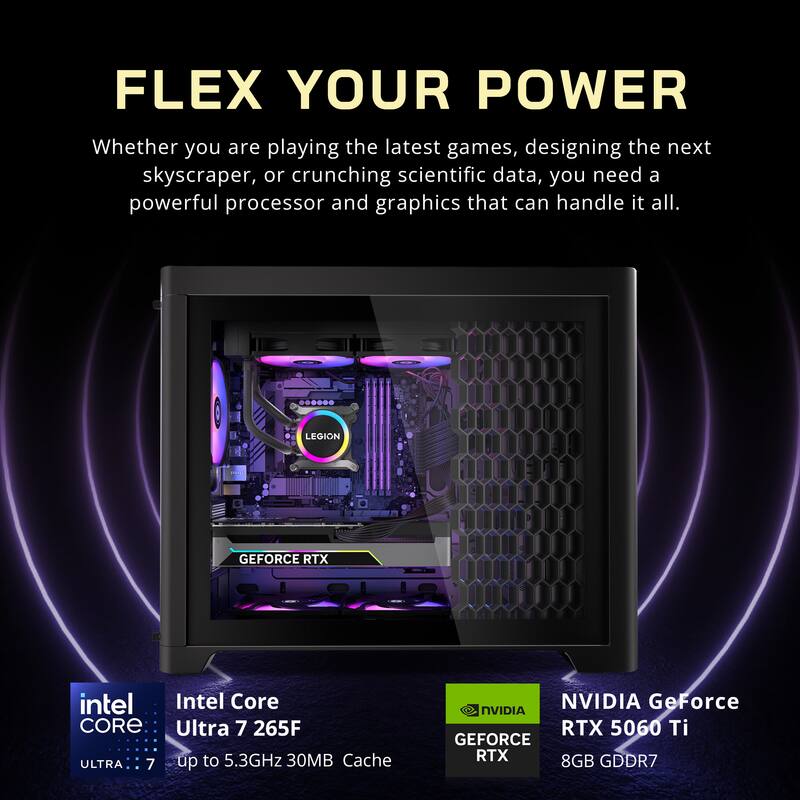 FLEX YOUR POWER

Whether you are playing the latest games, designing the next skyscraper, or crunching scientific data, you need a powerful processor and graphics that can handle it all.

LEGION

Intel Core Ultra 7 265F  
up to 5.3GHz  
30MB Cache

NVIDIA GeForce RTX 5060 Ti  
8GB GDDR7