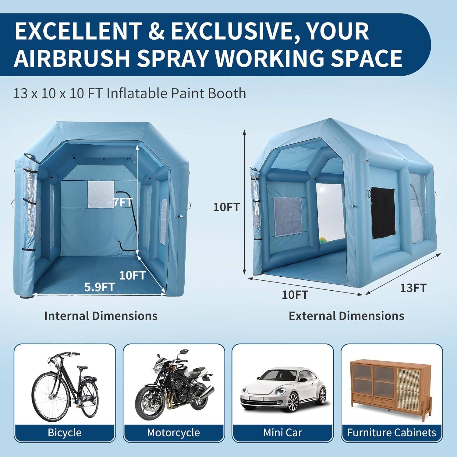 EXCELLENT & EXCLUSIVE, YOUR AIRBRUSH SPRAY WORKING SPACE

13 x 10 x 10 FT Inflatable Paint Booth

Internal Dimensions:
- 7FT
- 10FT
- 5.9FT

External Dimensions:
- 10FT
- 13FT

Bicycle
Motorcycle
Mini Car
Furniture Cabinets