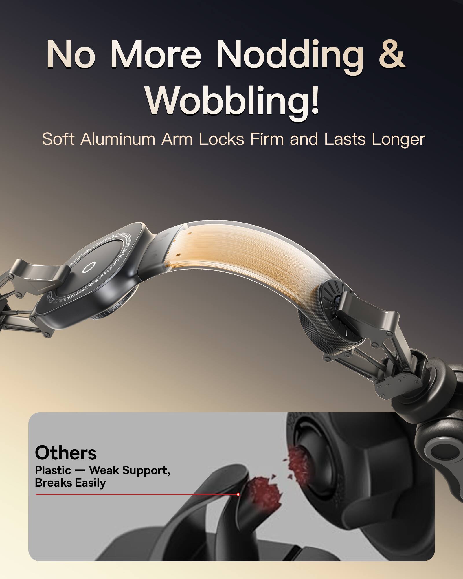 No More Nodding & Wobbling!  
Soft Aluminum Arm Locks Firm and Lasts Longer  

Others  
Plastic — Weak Support, Breaks Easily