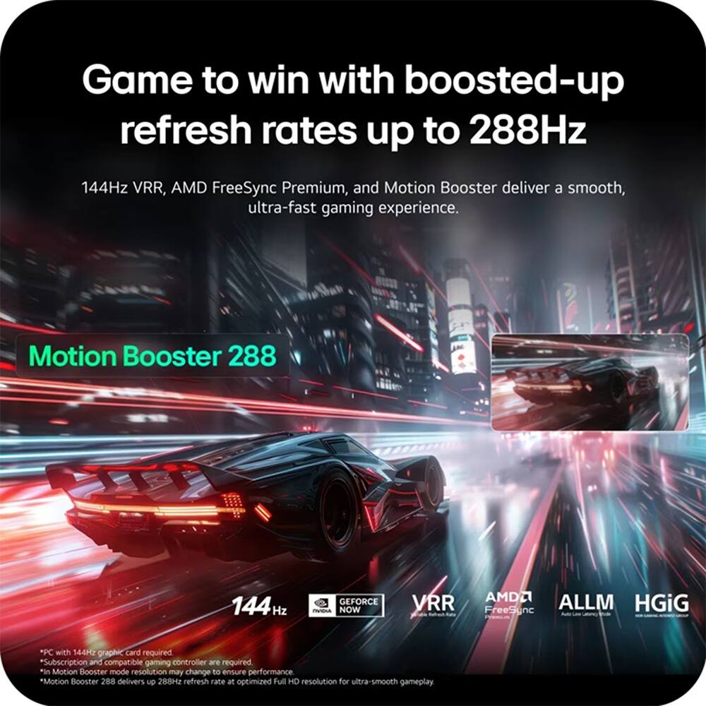 Game to win with boosted-up refresh rates up to 288Hz

144Hz VRR, AMD FreeSync Premium, and Motion Booster deliver a smooth, ultra-fast gaming experience.

Motion Booster 288

144Hz

*PC with 144Hz graphic card required
*Subscription and compatible gaming controller are required
*In Motion Booster mode resolution may change to ensure performance
*Motion Booster 288 delivers up to 288Hz refresh rate at optimized Full HD resolution for ultra-smooth gameplay