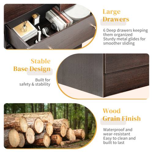 Large Drawers  
6 Deep drawers keeping them organized  
Sturdy metal glides for smoother sliding  

Stable Base Design  
Built for safety & stability  

Wood Grain Finish  
Waterproof and wear-resistant  
Easy to clean and built to last