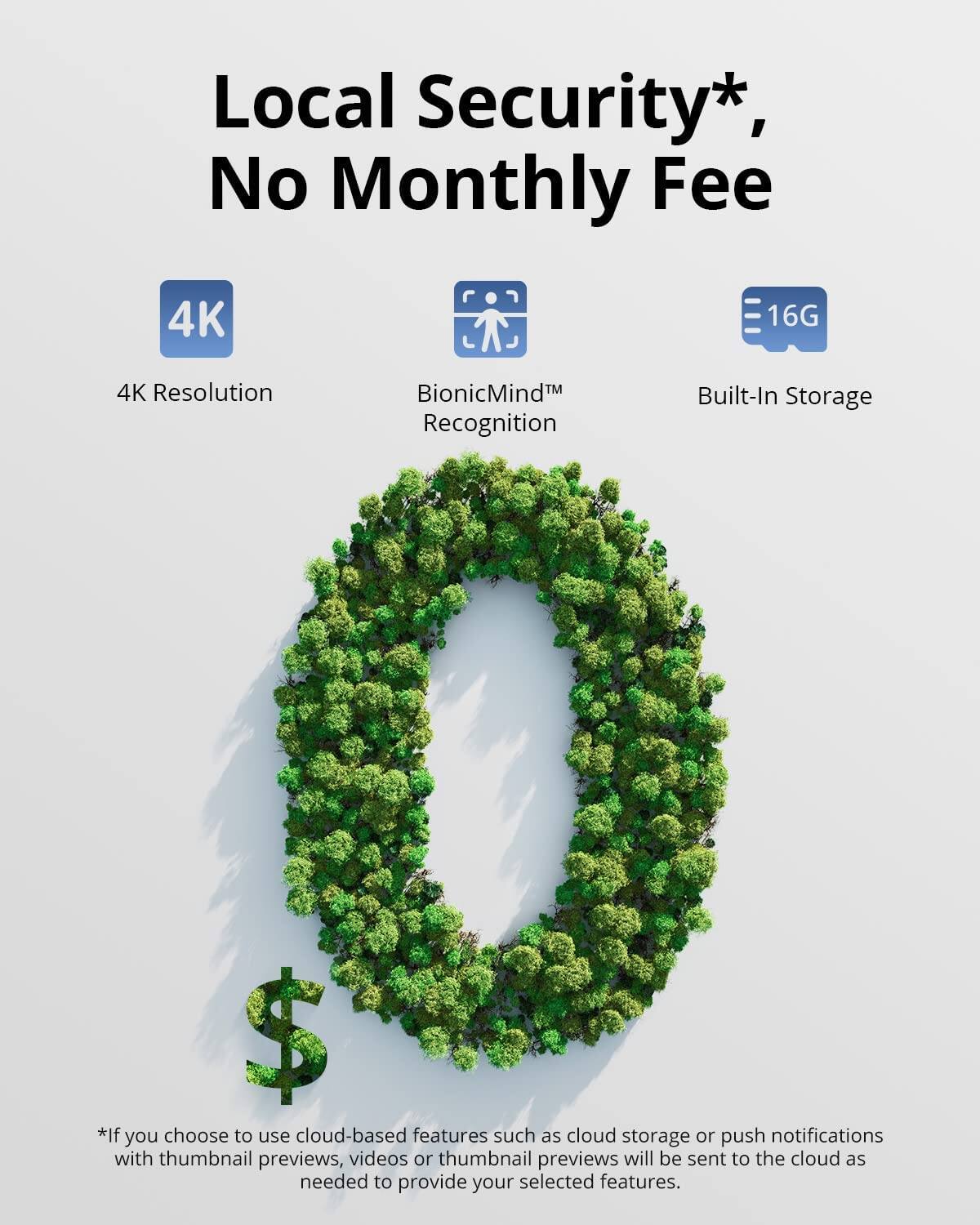 Local Security*, No Monthly Fee

4K Resolution  
BionicMind™ Recognition  
Built-In Storage 16G

*If you choose to use cloud-based features such as cloud storage or push notifications with thumbnail previews, videos or thumbnail previews will be sent to the cloud as needed to provide your selected features.