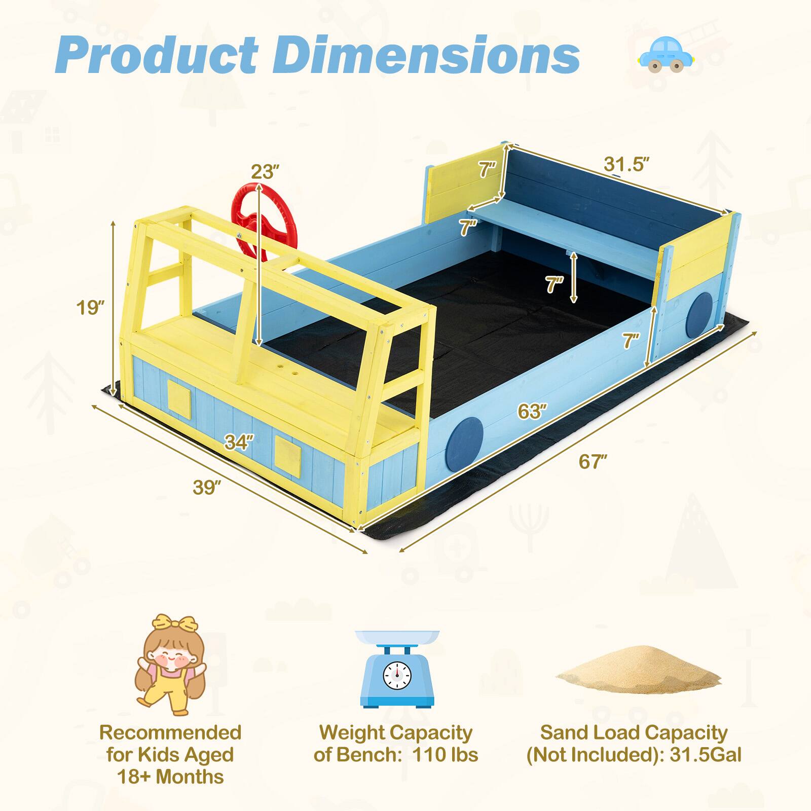 Product Dimensions:  
23" x 31.5" x 7" x 19" x 34" x 39" x 63" x 67"  

Recommended for Kids Aged 18+ Months  

Weight Capacity of Bench: 110 lbs  

Sand Load Capacity (Not Included): 31.5 Gal
