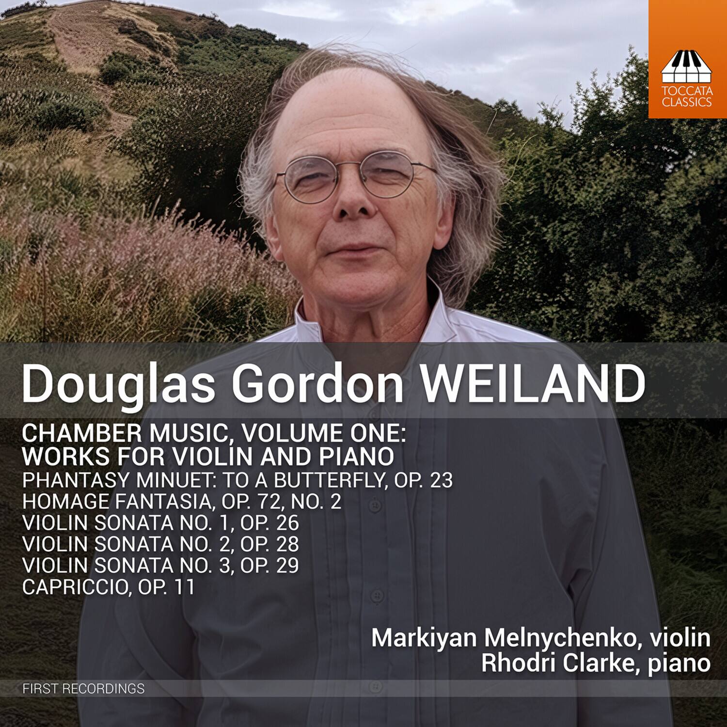 TOCCATA CLASSICS

Douglas Gordon WEILAND  
CHAMBER MUSIC, VOLUME ONE: WORKS FOR VIOLIN AND PIANO  
PHANTASY MINUET: TO A BUTTERFLY, OP. 23  
HOMAGE FANTASIA, OP. 72, NO. 2  
VIOLIN SONATA NO. 1, OP. 26  
VIOLIN SONATA NO. 2, OP. 28  
VIOLIN SONATA NO. 3, OP. 29  
CAPRICCIO, OP. 11  

FIRST RECORDINGS  
Markiyan Melnychenko, violin  
Rhodri Clarke, piano