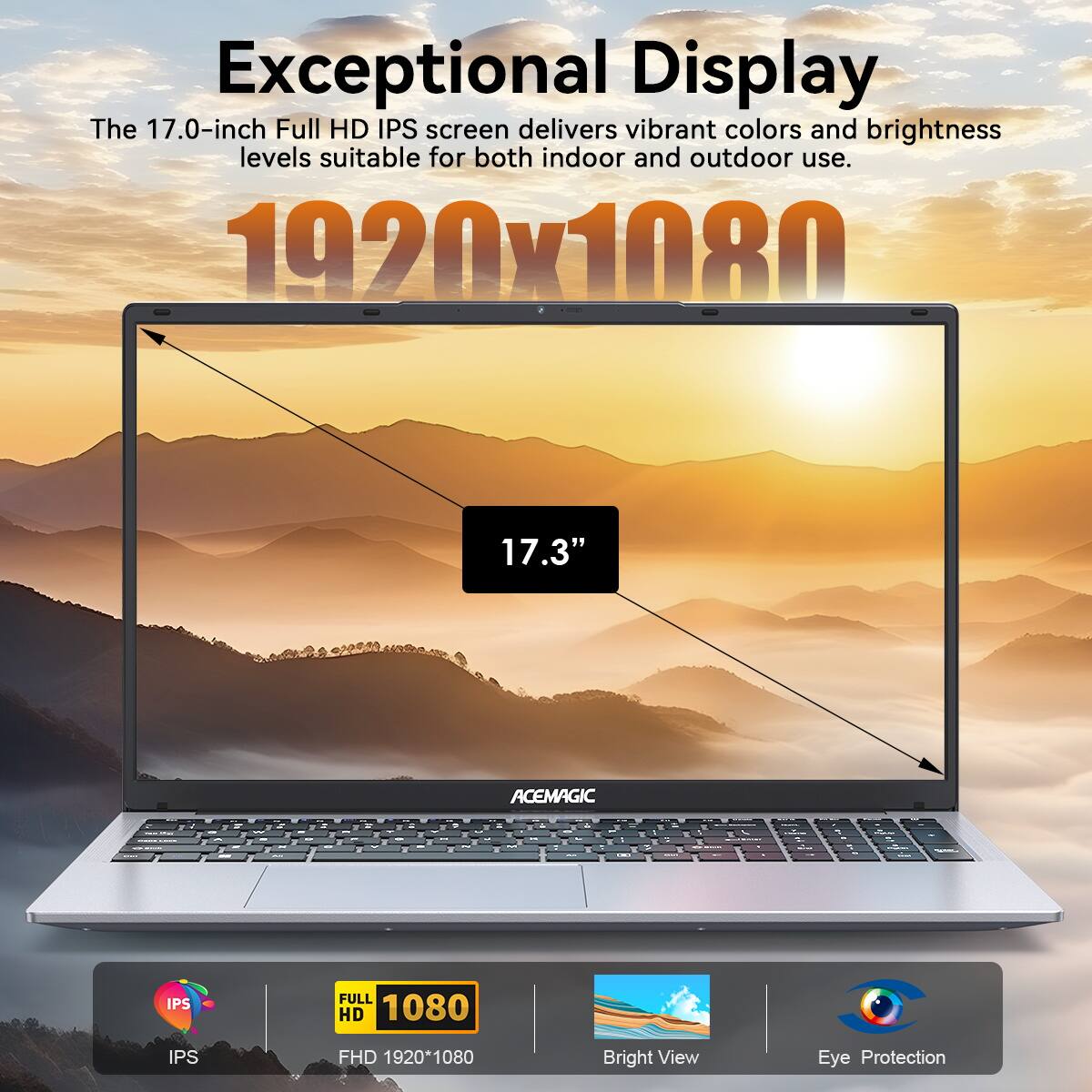 Exceptional Display  
The 17.0-inch Full HD IPS screen delivers vibrant colors and brightness levels suitable for both indoor and outdoor use.  

1920x1080  
17.3"  

ACEMAGIC  

IPS  
FULL HD 1080  
FHD 1920*1080  

Bright View  
Eye Protection