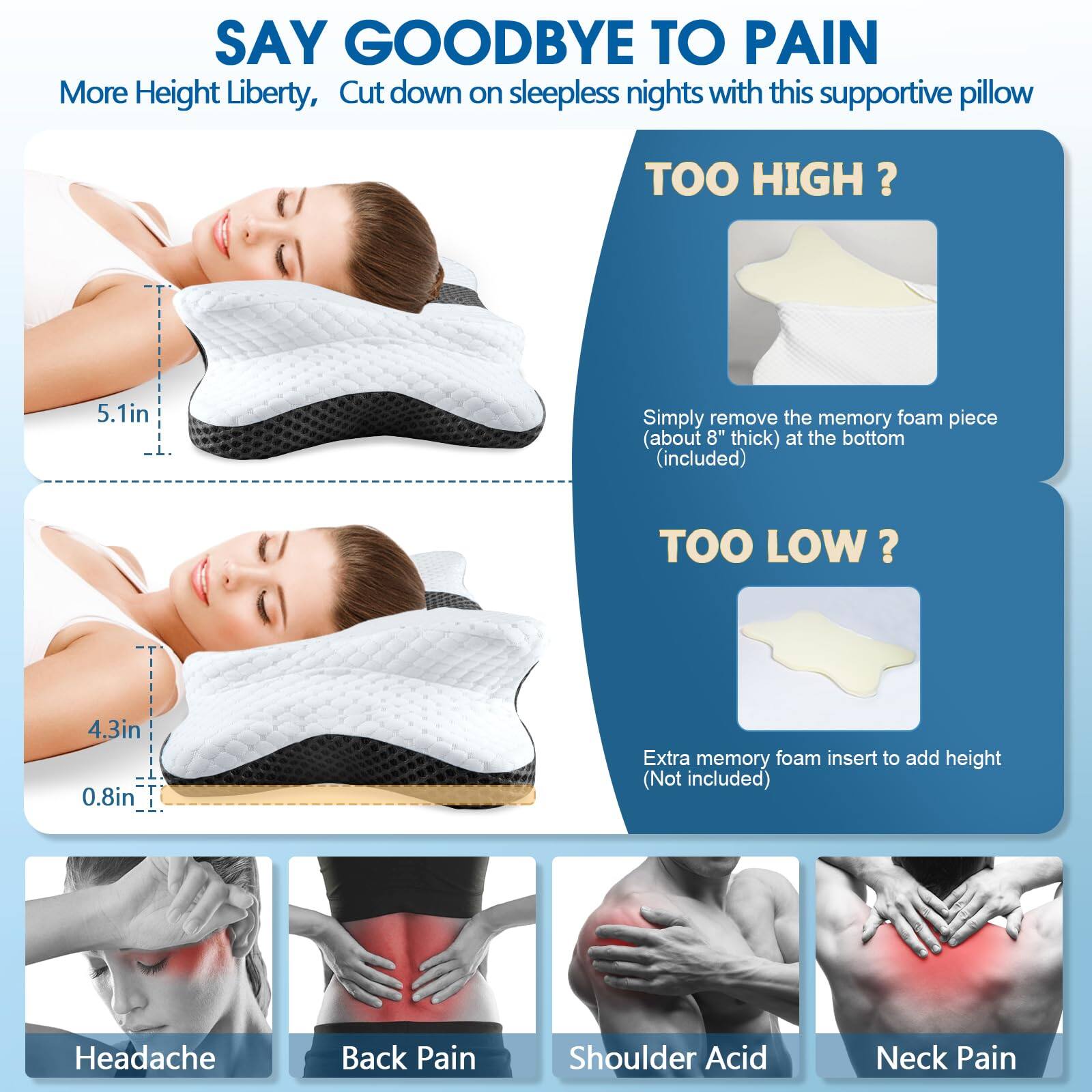 SAY GOODBYE TO PAIN  
More Height Liberty, Cut down on sleepless nights with this supportive pillow  

TOO HIGH?  
5.1in  
Simply remove the memory foam piece (about 8" thick) at the bottom (included)  

TOO LOW?  
4.3in  
0.8in  
Extra memory foam insert to add height (Not included)  

Headache  
Back Pain  
Shoulder Acid  
Neck Pain