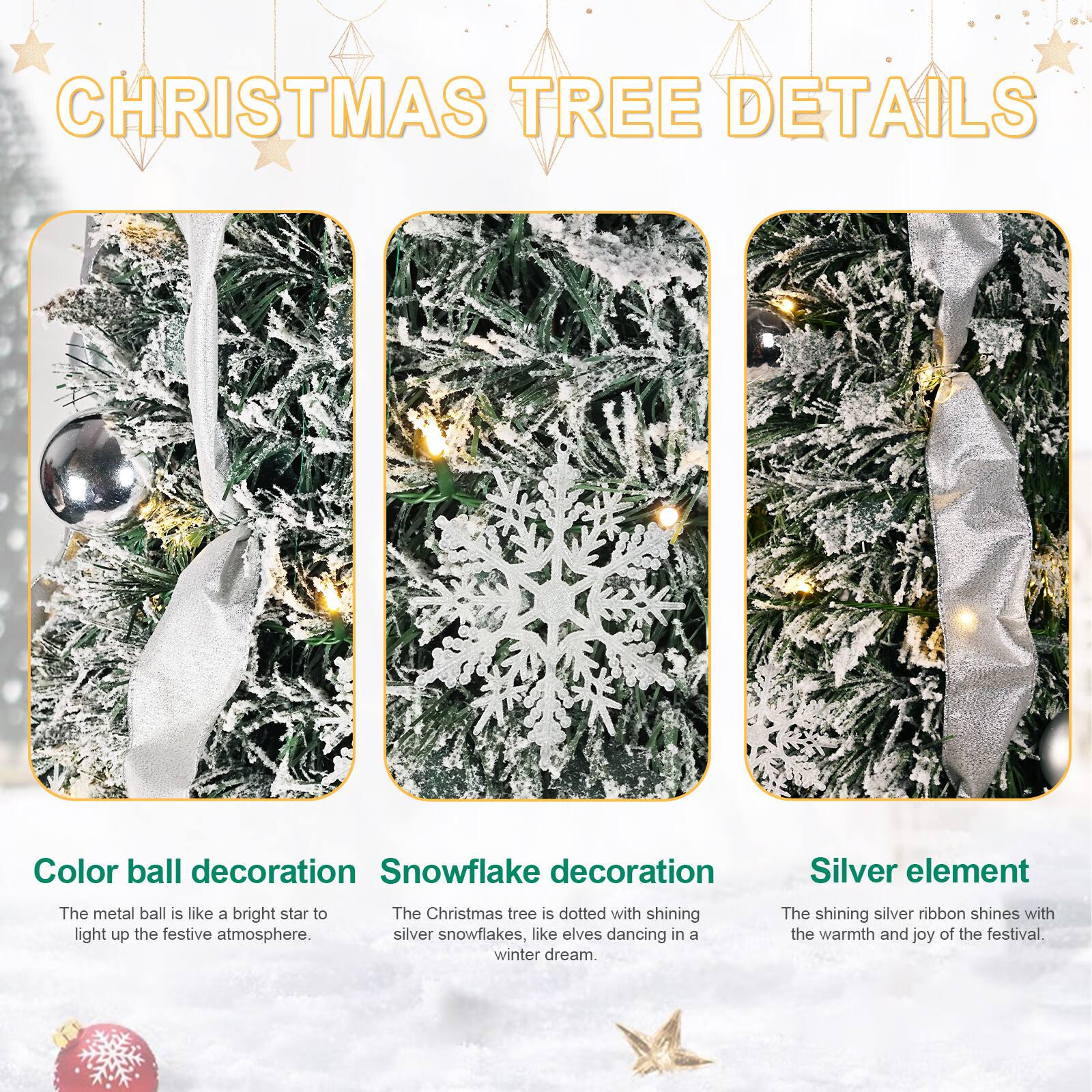 **CHRISTMAS TREE DETAILS**

- **Color ball decoration**  
  The metal ball is like a bright star to light up the festive atmosphere.

- **Snowflake decoration**  
  The Christmas tree is dotted with shining silver snowflakes, like elves dancing in a winter dream.

- **Silver element**  
  The shining silver ribbon shines with the warmth and joy of the festival.