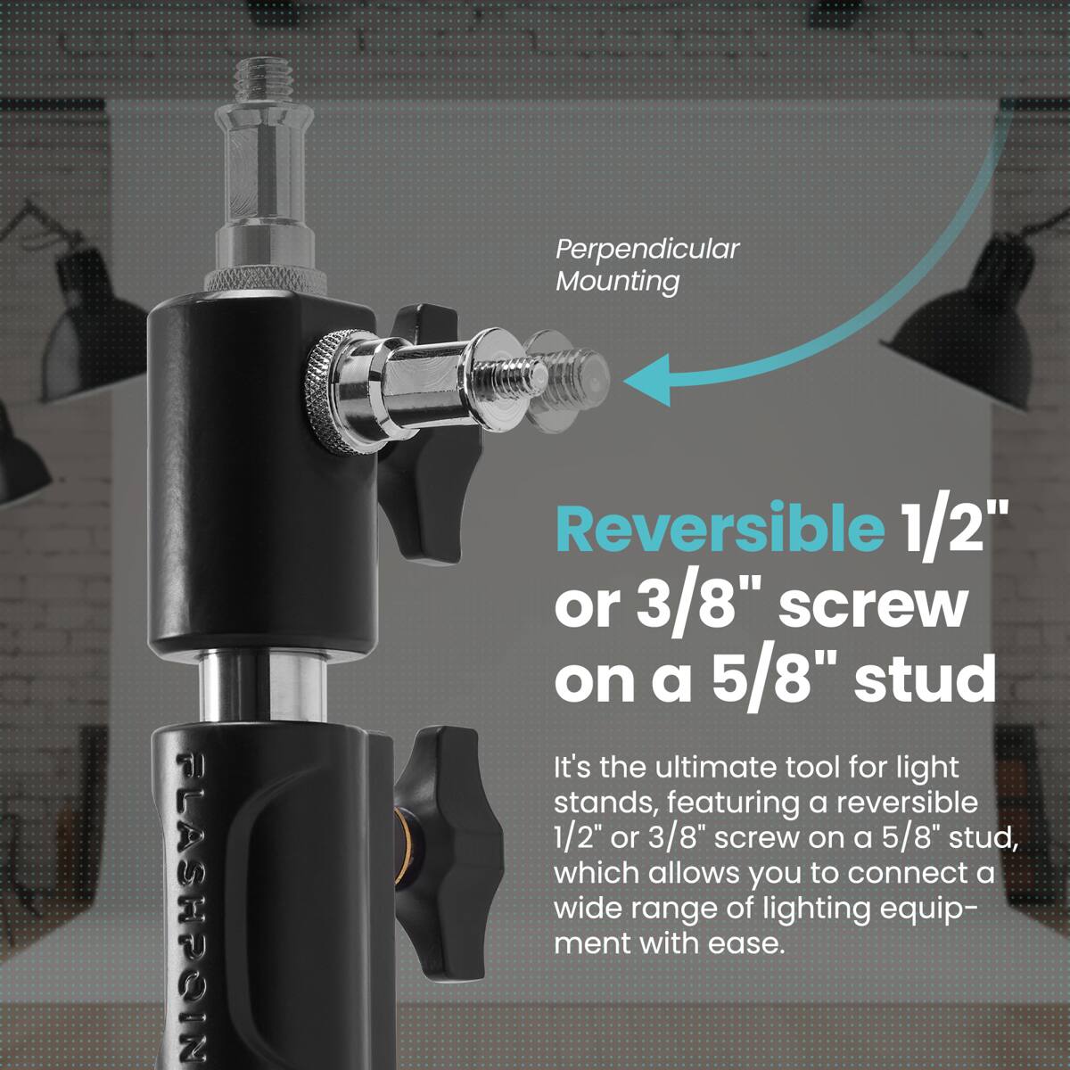 Perpendicular Mounting

FLASHPOIN

Reversible 1/2" or 3/8" screw on a 5/8" stud

It's the ultimate tool for light stands, featuring a reversible 1/2" or 3/8" screw on a 5/8" stud, which allows you to connect a wide range of lighting equipment with ease.