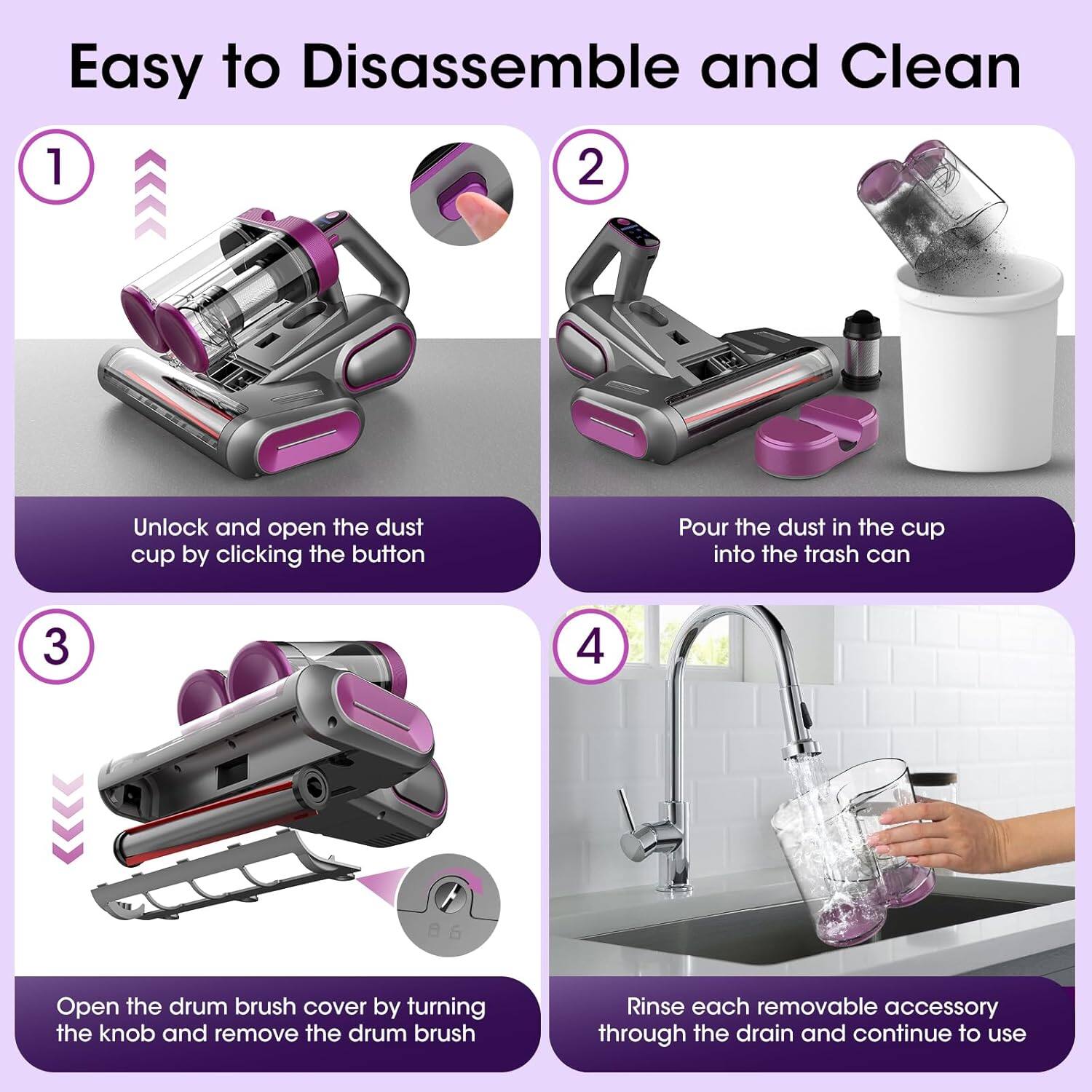 Easy to Disassemble and Clean

1. Unlock and open the dust cup by clicking the button
2. Pour the dust in the cup into the trash can
3. Open the drum brush cover by turning the knob and remove the drum brush
4. Rinse each removable accessory through the drain and continue to use