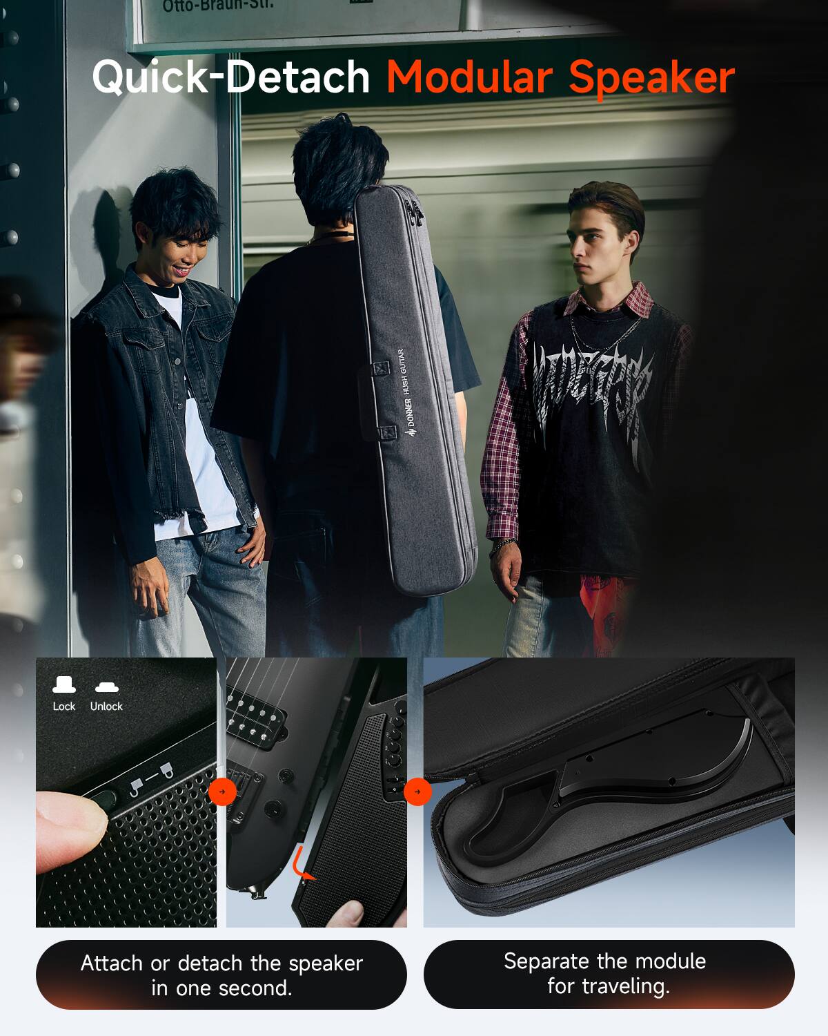 Otto-Braun-Str.

Quick-Detach Modular Speaker

GUITAR HOUS DONNER *

Lock Unlock

Attach or detach the speaker in one second.

Separate the module for traveling.