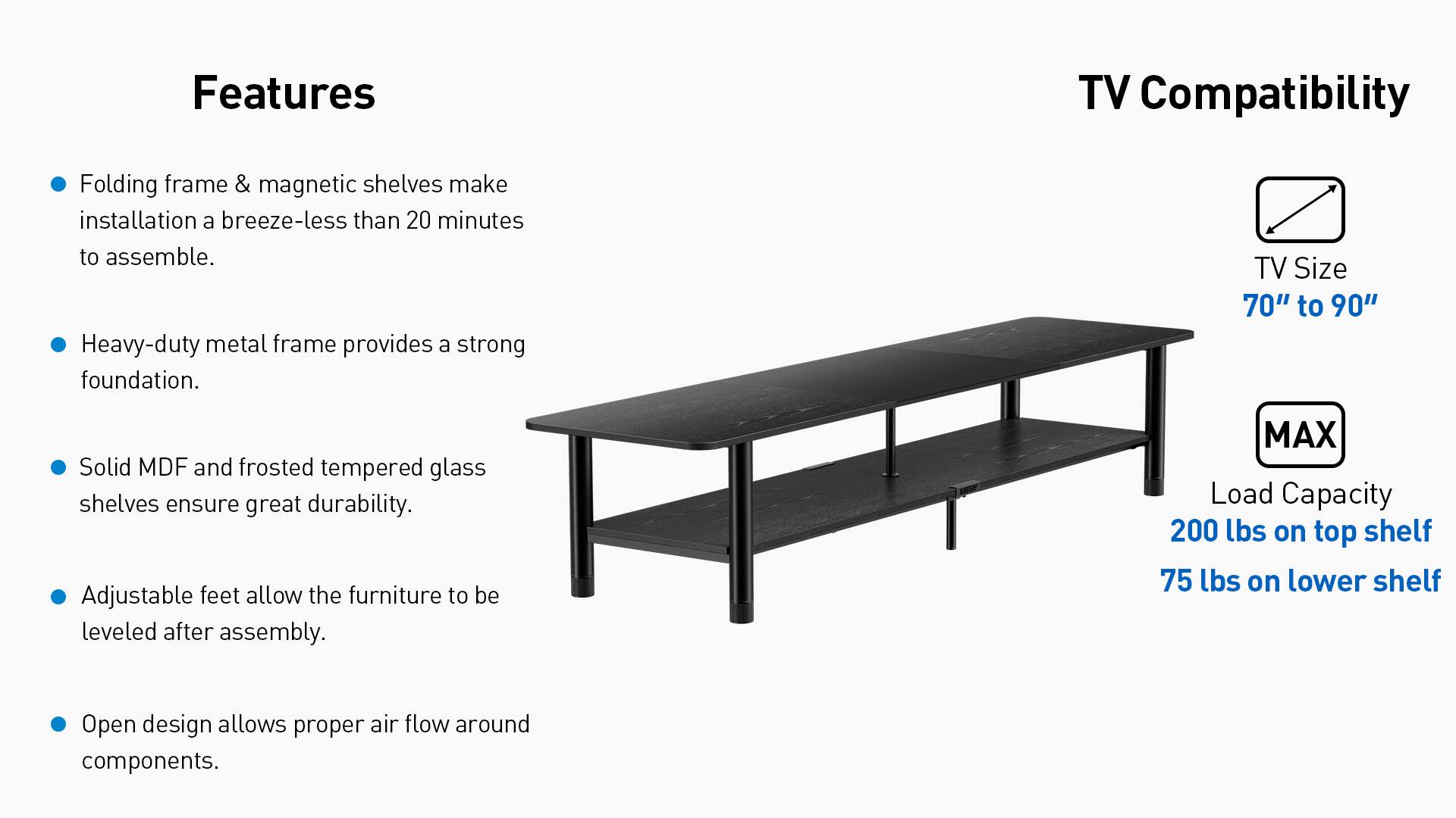 Features:
- Folding frame & magnetic shelves make installation a breeze-less than 20 minutes to assemble.
- Heavy-duty metal frame provides a strong foundation.
- Solid MDF and frosted tempered glass shelves ensure great durability.
- Adjustable feet allow the furniture to be leveled after assembly.
- Open design allows proper air flow around components.

TV Compatibility:
- TV Size 70" to 90"
- MAX Load Capacity 200 lbs on top shelf 75 lbs on lower shelf