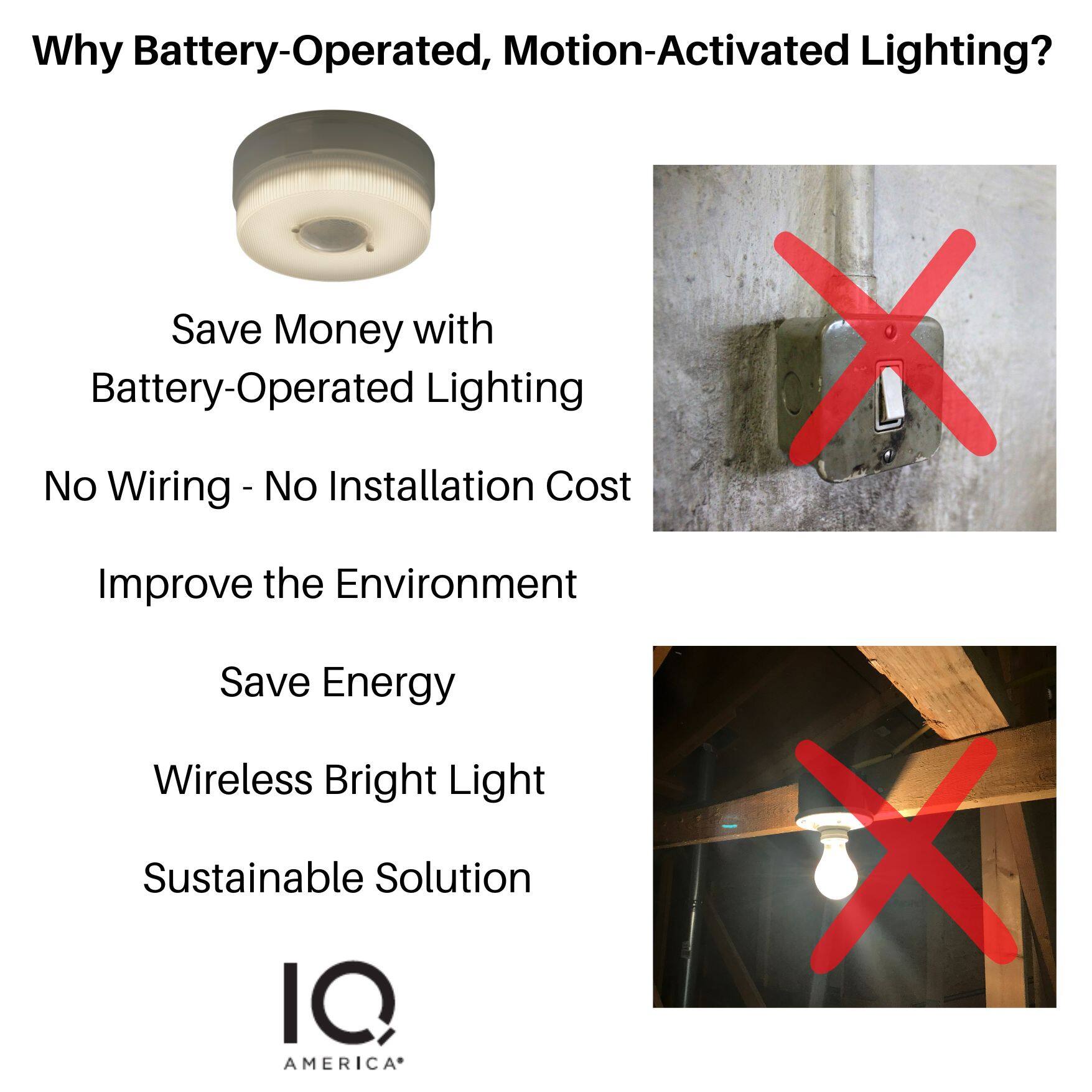 Why Battery-Operated, Motion-Activated Lighting?

- Save Money with Battery-Operated Lighting
- No Wiring - No Installation Cost
- Improve the Environment
- Save Energy
- Wireless Bright Light
- Sustainable Solution

IQ AMERICA