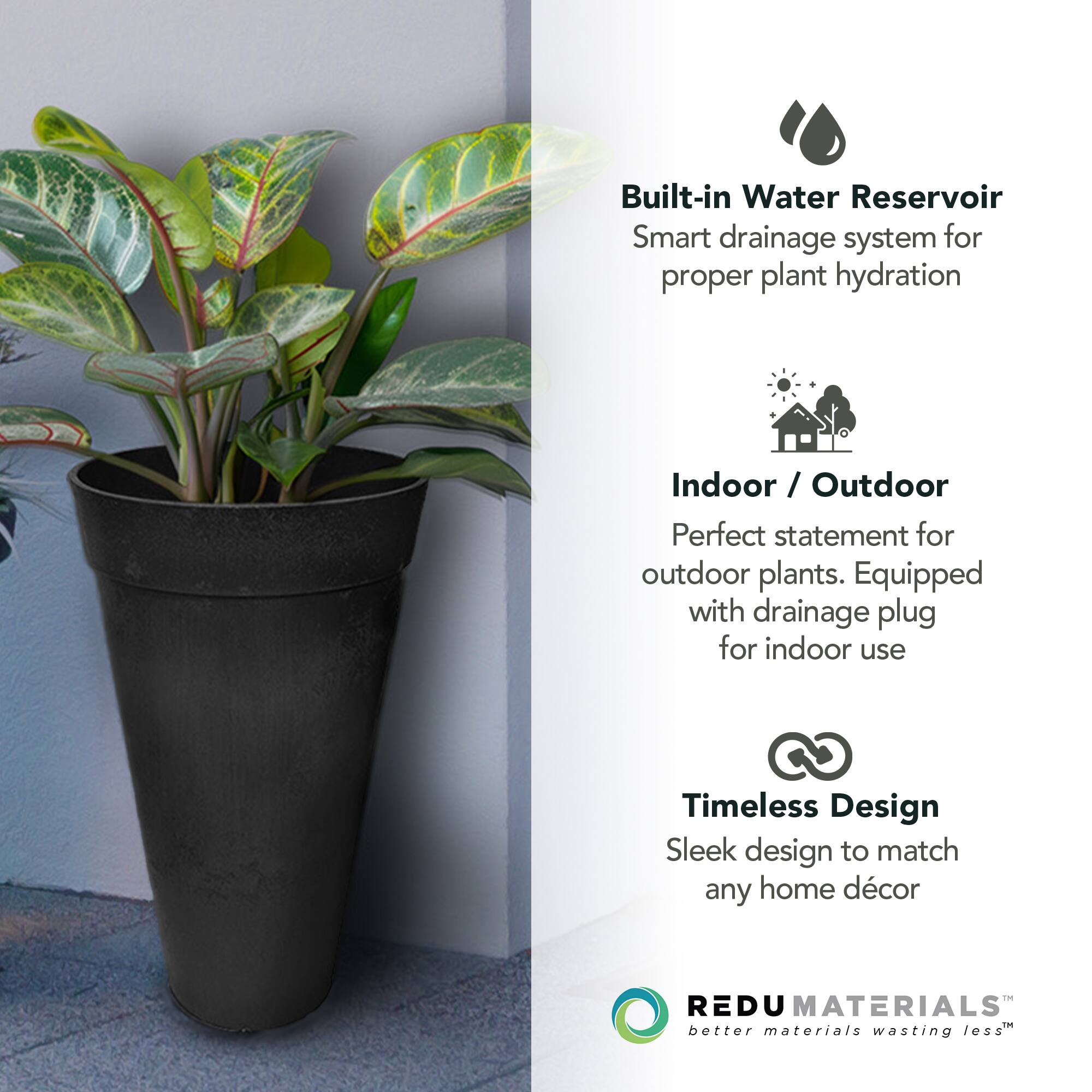 Built-in Water Reservoir  
Smart drainage system for proper plant hydration  

Indoor / Outdoor  
Perfect statement for outdoor plants. Equipped with drainage plug for indoor use  

Timeless Design  
Sleek design to match any home décor  

REDU MATERIALS  
better materials wasting less™