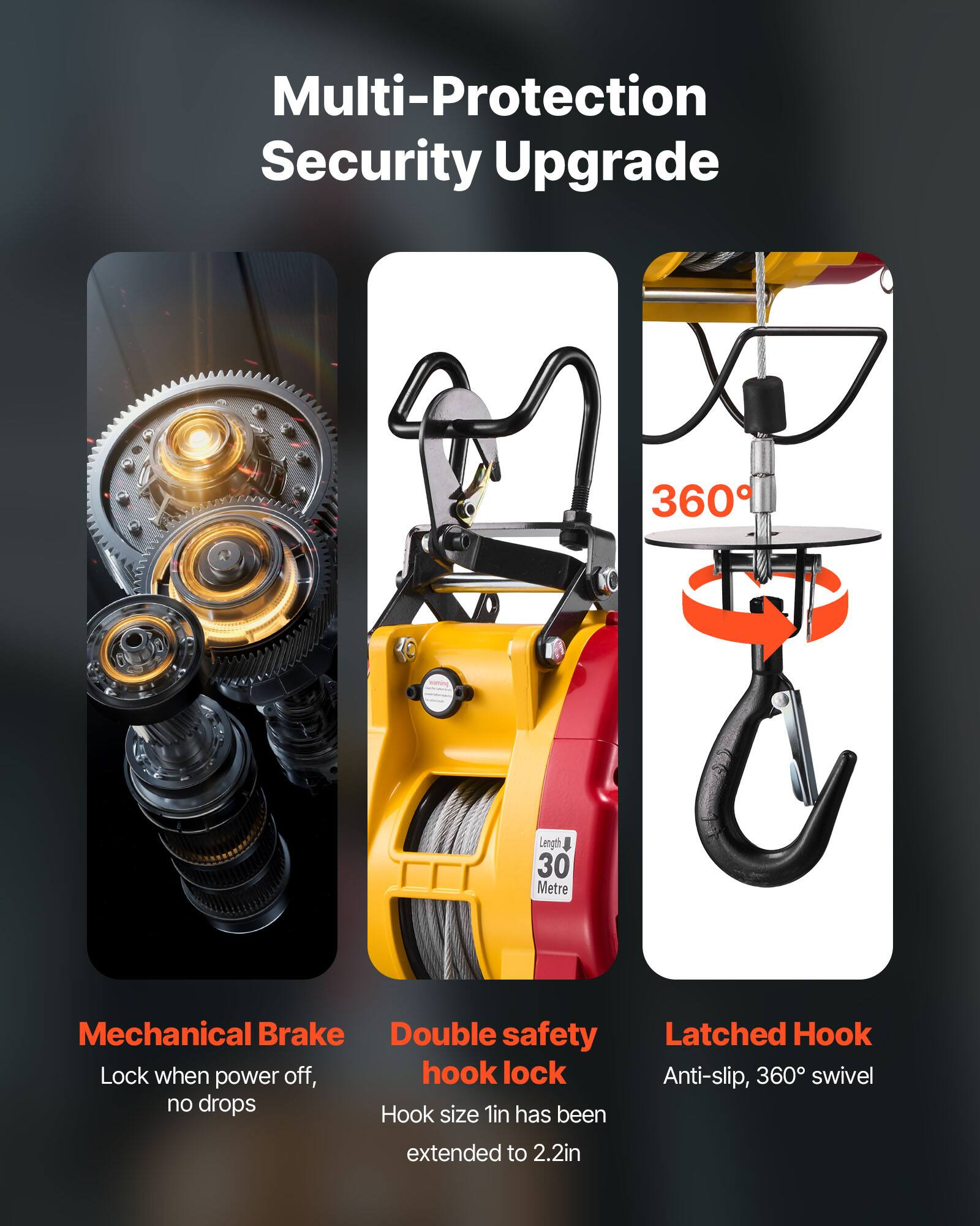Multi-Protection Security Upgrade

360

Length 30 Metre

Mechanical Brake
Lock when power off, no drops

Double safety hook lock
Hook size 1in has been extended to 2.2in

Latched Hook
Anti-slip, 360° swivel