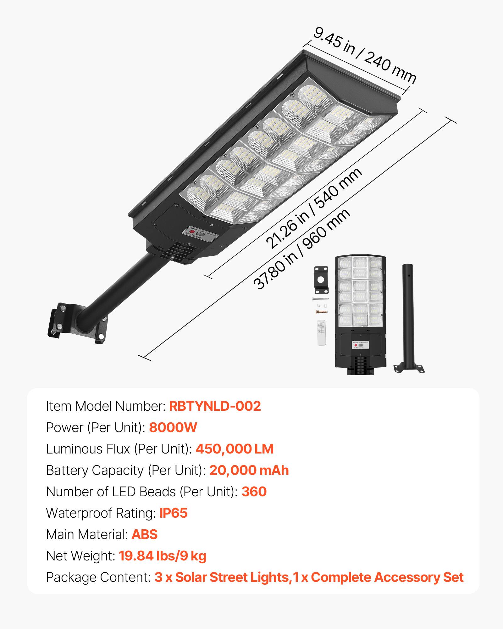 9.45 in / 240 mm  
21.26 in / 540 mm  
37.80 in / 960 mm  

Item Model Number: RBTYNLD-002  
Power (Per Unit): 8000W  
Luminous Flux (Per Unit): 450,000 LM  
Battery Capacity (Per Unit): 20,000 mAh  
Number of LED Beads (Per Unit): 360  
Waterproof Rating: IP65  
Main Material: ABS  
Net Weight: 19.84 lbs/9 kg  
Package Content: 3 x Solar Street Lights, 1 x Complete Accessory Set
