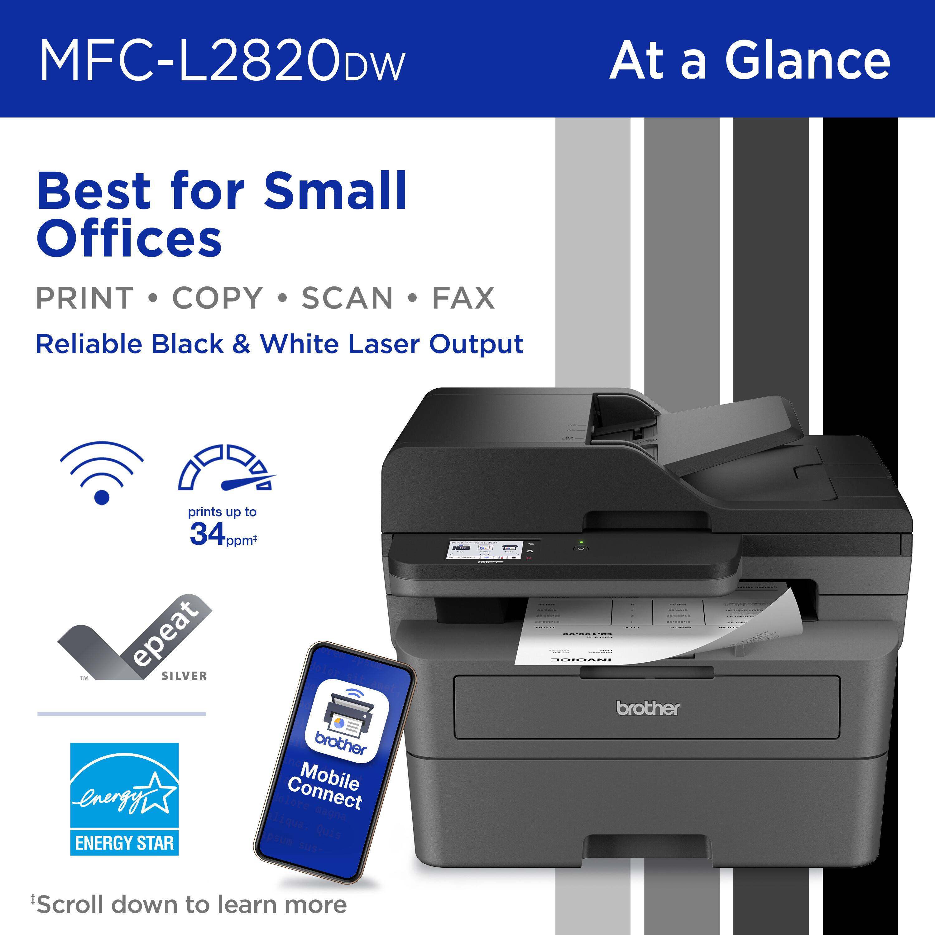 MFC-L2820DW At a Glance Best for Small Offices PRINT COPY SCAN FAX Reliable Black & White Laser Output prints up to 34 ppm epeat T SILVER brother Connect Mobile -energy magni Tiqua. Quis ENERGY STAR psun SUS. : - -d brother *Scroll down to learn more