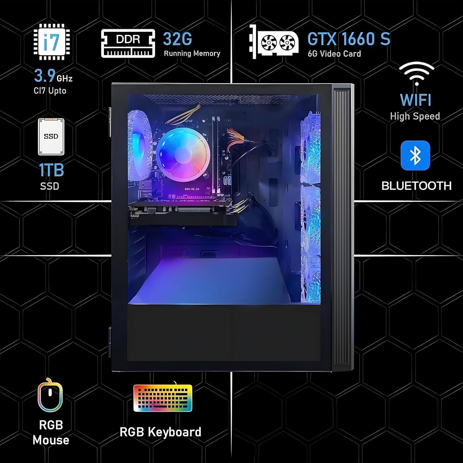 i7  
3.9 GHz  
CI7 Upto  

DDR  
32G Running Memory  

GTX 1660 S  
6G Video Card  

1TB SSD  

WIFI  
High Speed  

BLUETOOTH  

RGB Mouse  
RGB Keyboard