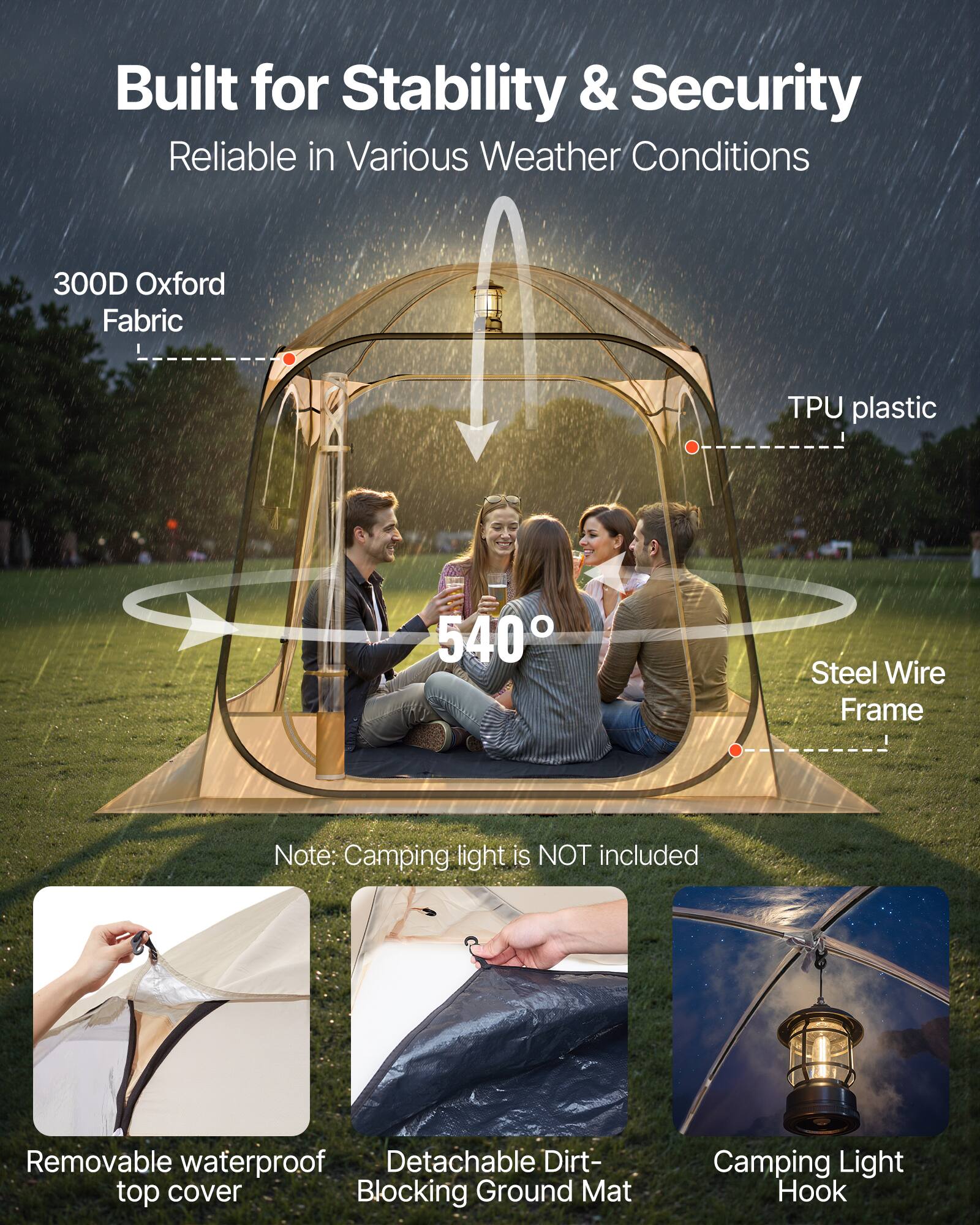 Built for Stability & Security  
Reliable in Various Weather Conditions  

300D Oxford Fabric  
TPU plastic  
540°  
Steel Wire Frame  

Note: Camping light is NOT included  

Removable waterproof top cover  
Detachable Dirt-Blocking Ground Mat  
Camping Light Hook
