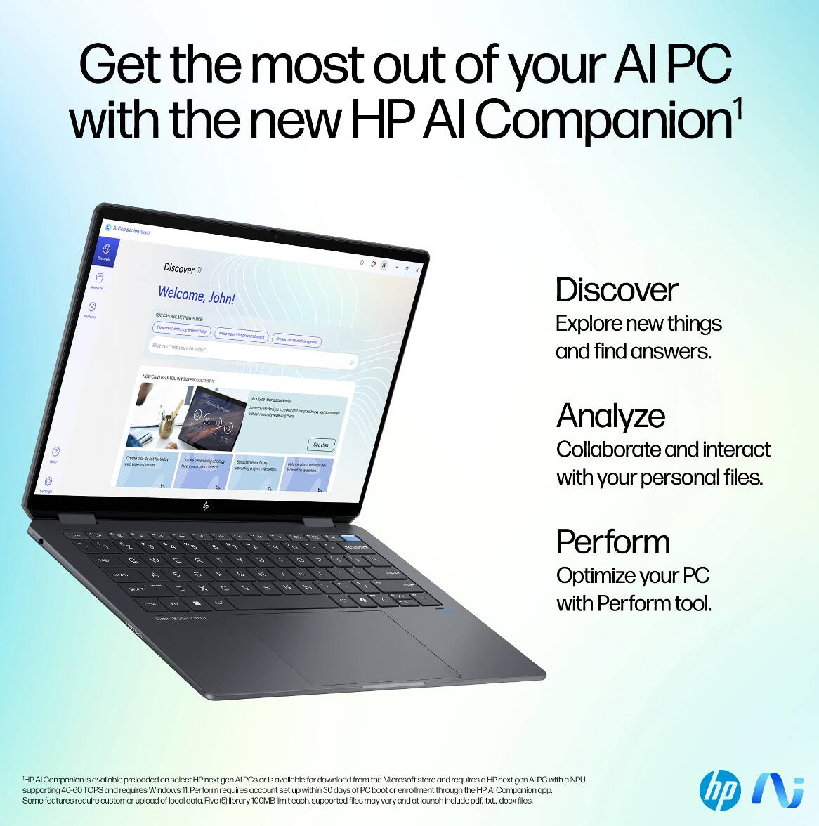 Get the most out of your AI PC with the new HP AI Companion¹

Discover
Explore new things and find answers.

Analyze
Collaborate and interact with your personal files.

Perform
Optimize your PC with Perform tool.

HP AI Companion is available preloaded on select HP next gen AI PCs or available for download from the Microsoft store and requires a HP next gen AI PC with an NPU supporting 40-60 TOPS and requires Windows 11. Perform requires account set up within 30 days of PC boot or enrollment through the HP AI Companion app. Some features require customer upload of local data. File (library) 100MB limit each. Supported files may vary and include pdf, txt, docx files.