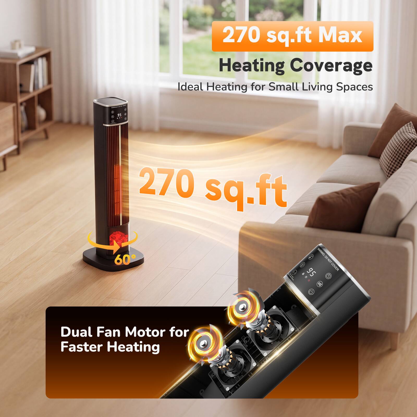 270 sq.ft Max Heating Coverage  
Ideal Heating for Small Living Spaces

95

270 sq.ft NATURAL VOLT 60°

Dual Fan Motor for Faster Heating