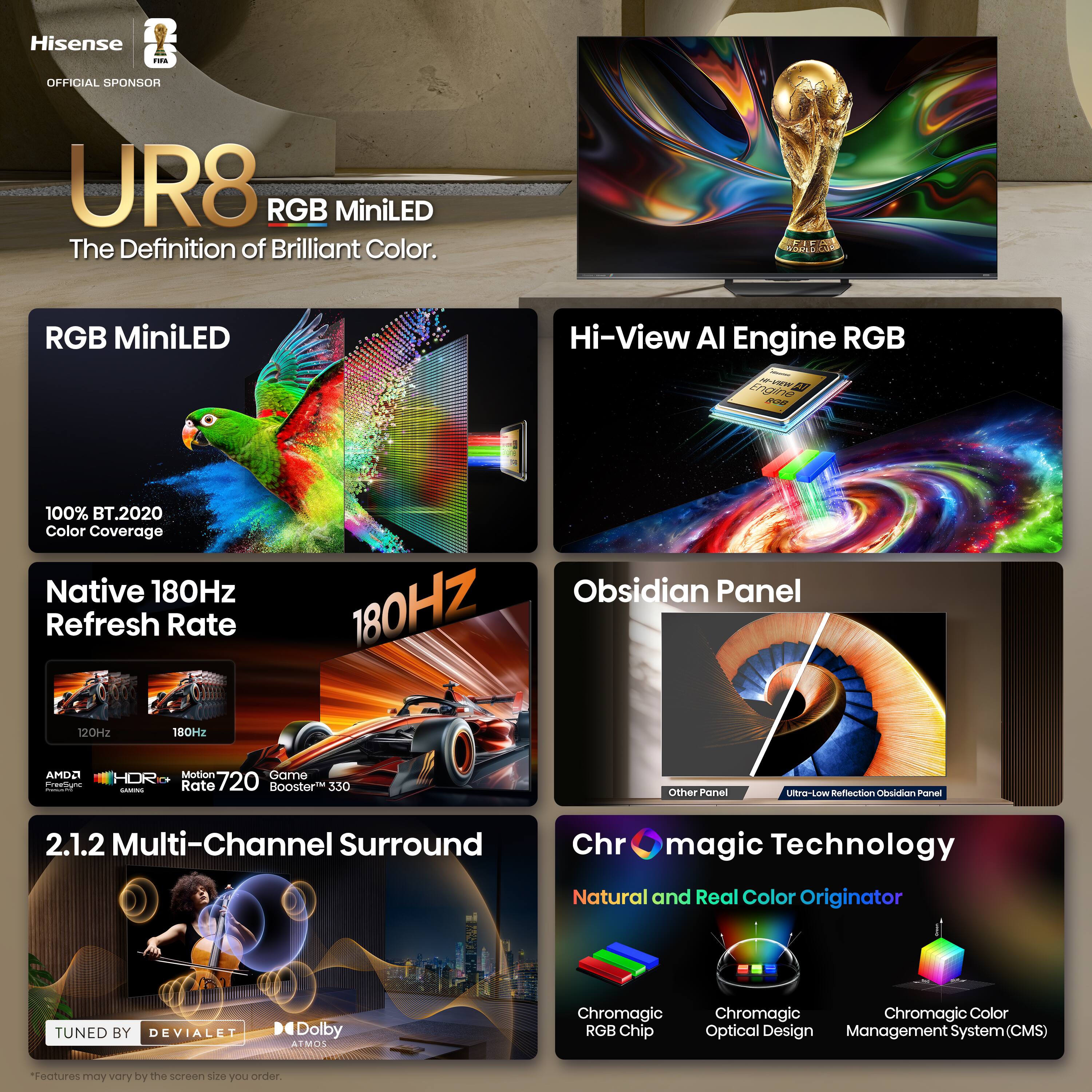 Hisense T.S OFFICIAL SPONSOR UR8 RGB MiniLED The Definition of Brilliant Color. RGB MiniLED Hi-View AI Engine RGB - 100% BT.2020 Color Coverage Native 180Hz Refresh Rate Obsidian Panel 180Hz 12092 180Hz AMDA freaune HDR - Motion Game Rate 720 Booster 330 Other Panel WOJ-DKRU Reflection Obsidian Panel 2.1.2 Multi-Channel Surround Chr magic Technology Natural and Real Color Originator TUNED BY DEVIALET Dolby ATMOS Chromagic RGB Chip Chromagic Optical Design Management System (CMS) "Features may vary by the screen size you order.