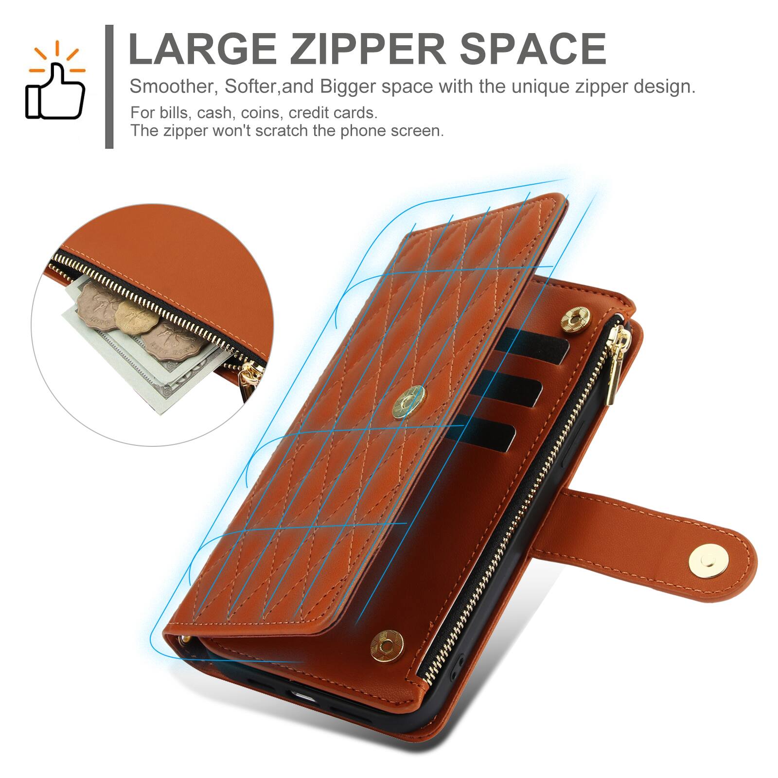 LARGE ZIPPER SPACE  
Smoother, Softer, and Bigger space with the unique zipper design.  
For bills, cash, coins, credit cards.  
The zipper won't scratch the phone screen.