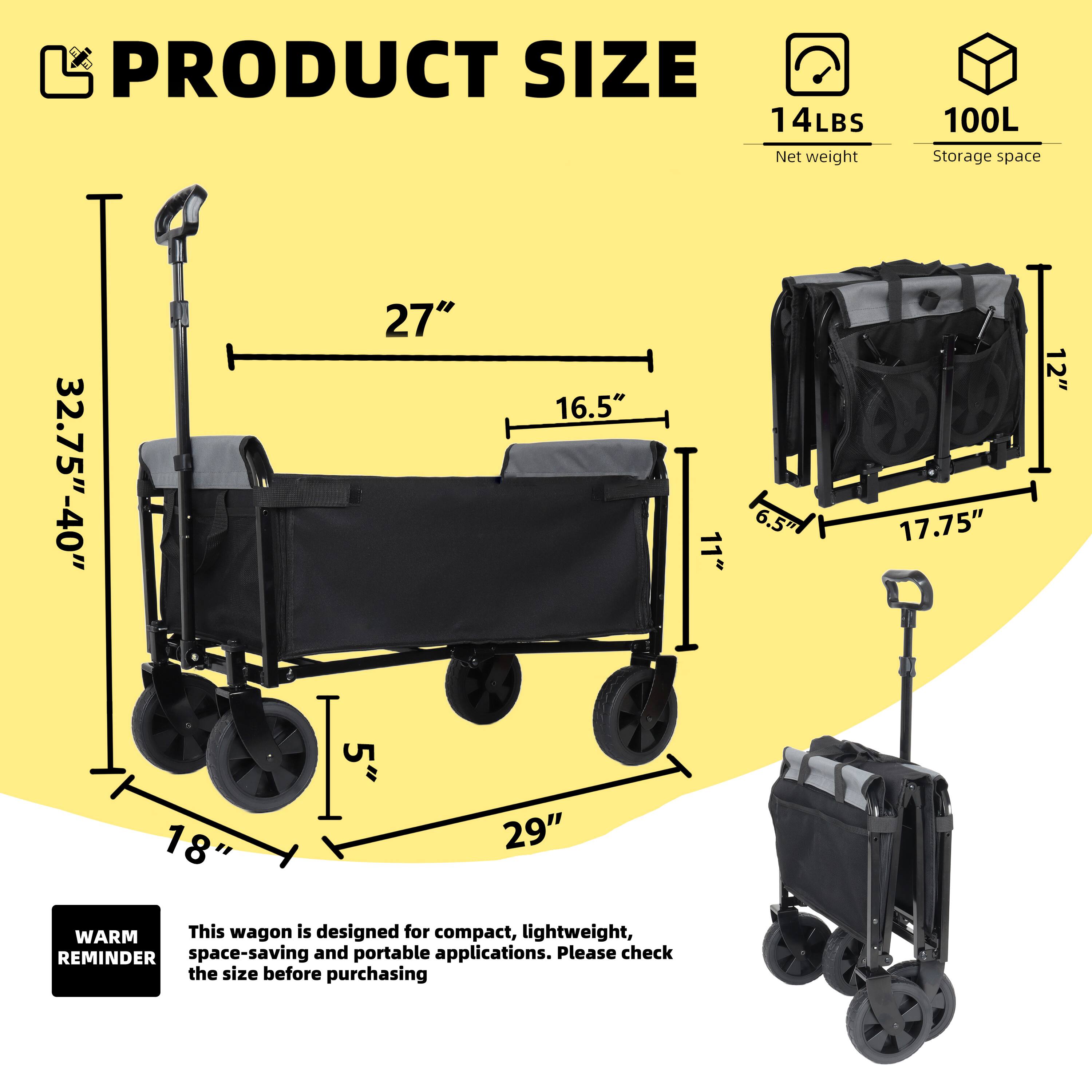 PRODUCT SIZE  
14LBS Net weight  
100L Storage space  

32.75" - 40"  
27"  
16.5"  
11"  
6.5"  
17.75"  
12"  
18"  
5"  
29"  

WARM REMINDER  
This wagon is designed for compact, lightweight, space-saving and portable applications. Please check the size before purchasing