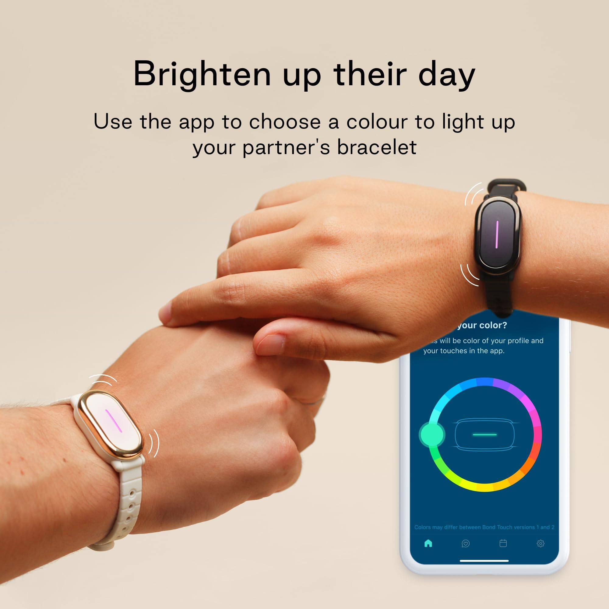 Brighten up their day

Use the app to choose a colour to light up your partner's bracelet

your color? will be color of your profile and your touches in the app.

Colors may differ between Bond Touch versions 1 and 2