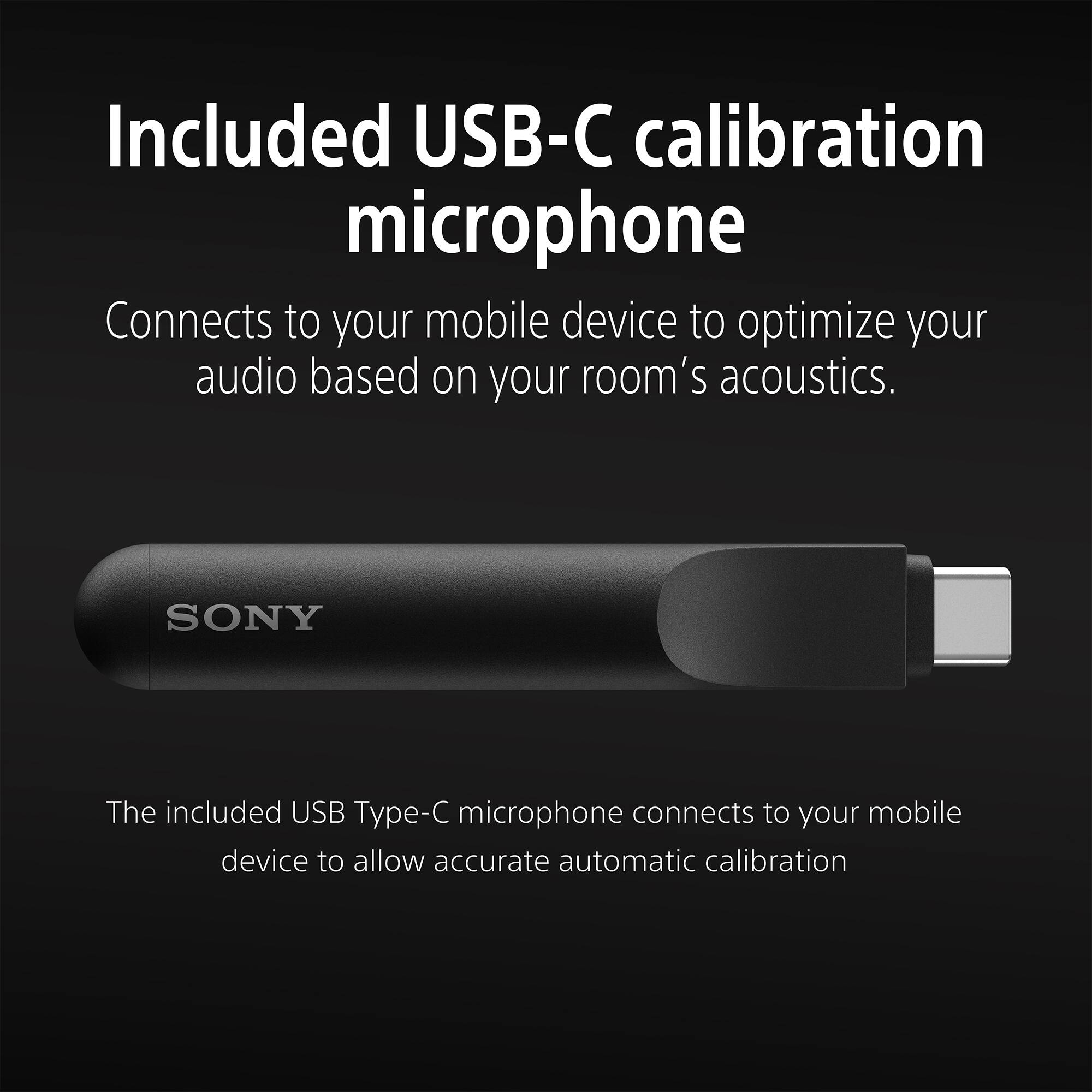 Included USB-C calibration microphone

Connects to your mobile device to optimize your audio based on your room's acoustics.

SONY

The included USB Type-C microphone connects to your mobile device to allow accurate automatic calibration