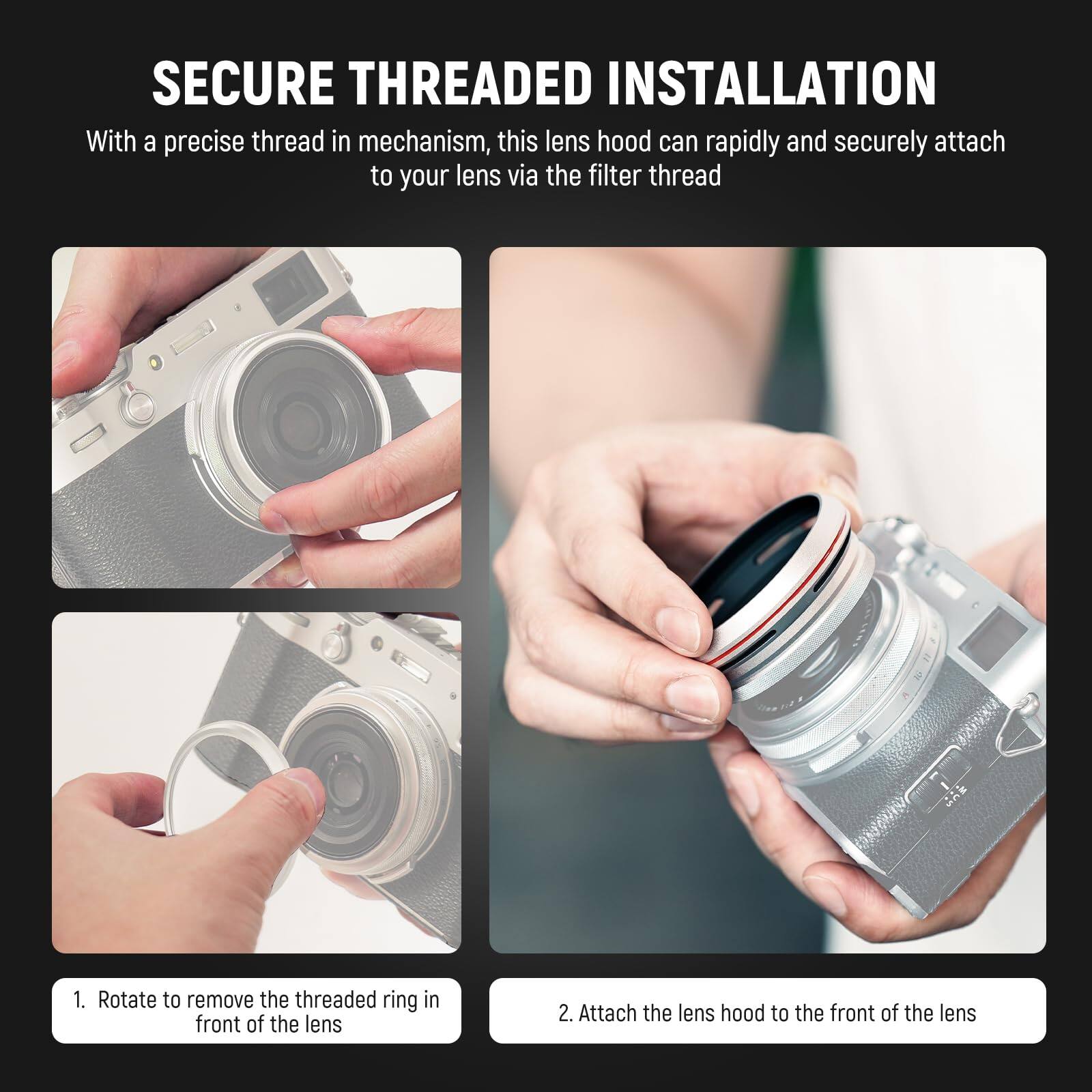 SECURE THREADED INSTALLATION

With a precise thread in mechanism, this lens hood can rapidly and securely attach to your lens via the filter thread

1. Rotate to remove the threaded ring in front of the lens
2. Attach the lens hood to the front of the lens