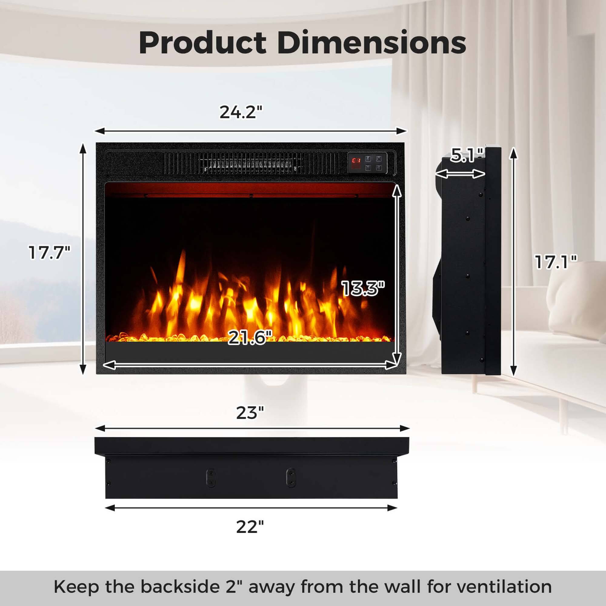 Product Dimensions

- Width: 24.2"
- Height: 17.7"
- Depth: 21.6"
- Width of the firebox: 13.3"
- Height of the firebox: 17.1"
- Depth of the firebox: 5.1"
- Width of the base: 23"
- Depth of the base: 22"

Keep the backside 2" away from the wall for ventilation