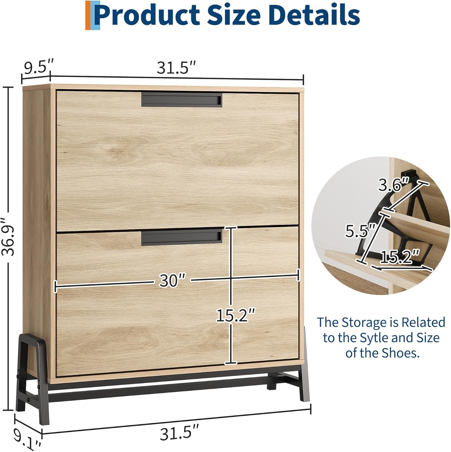 Product Size Details

- Height: 31.5"
- Width: 31.5"
- Depth: 30"
- Drawer Height: 15.2"
- Drawer Width: 36.9"
- Drawer Depth: 5.2"
- Shelf Height: 9.5"
- Shelf Depth: 9.1"
- Shelf Width: 3.6"
- Shelf Depth: 5.5"
- Shelf Width: 15.2"

The Storage is Related to the Style and Size of the Shoes.