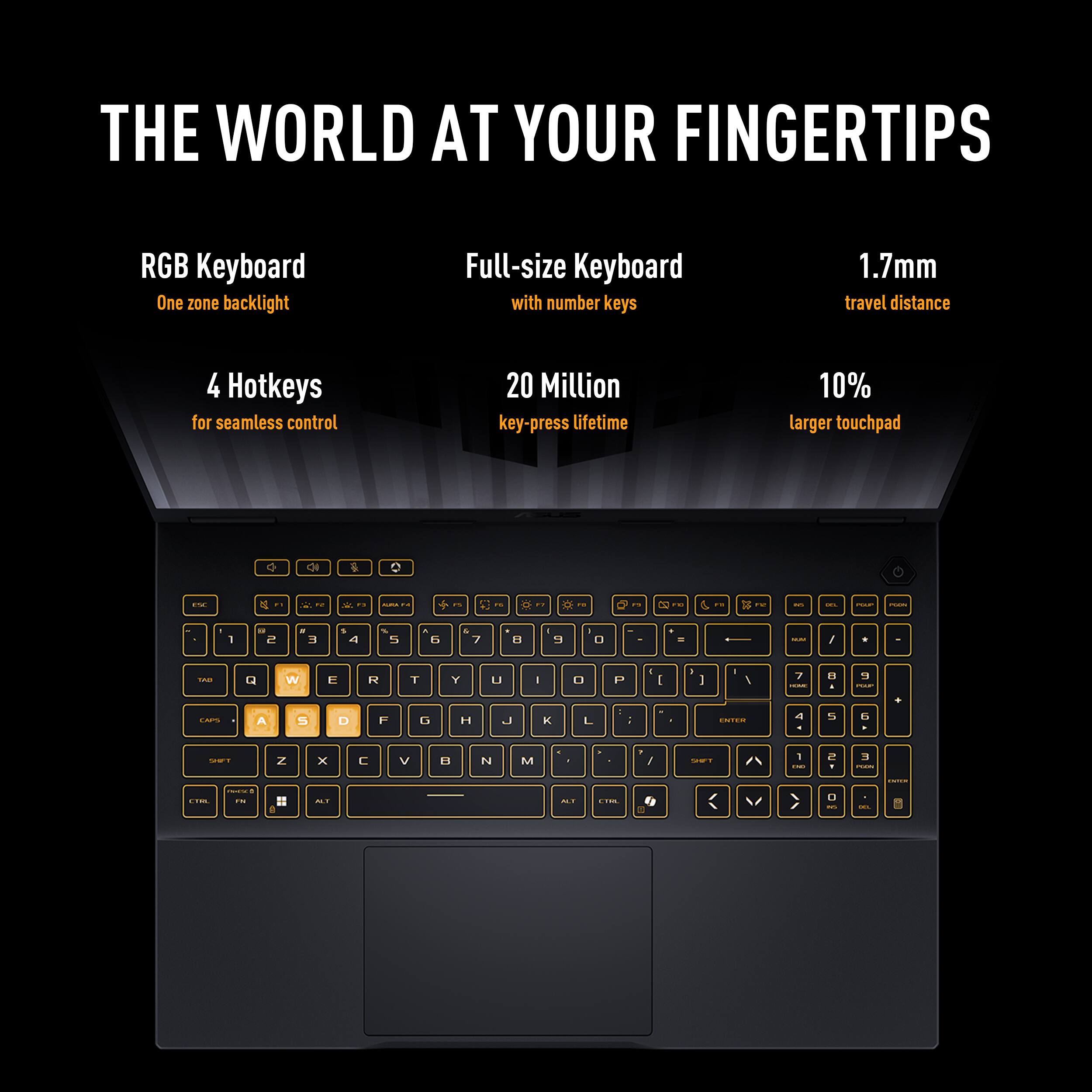 THE WORLD AT YOUR FINGERTIPS

- RGB Keyboard
  - One zone backlight

- Full-size Keyboard with number keys

- 4 Hotkeys
  - for seamless control

- 20 Million key-press lifetime

- 1.7mm travel distance

- 10% larger touchpad