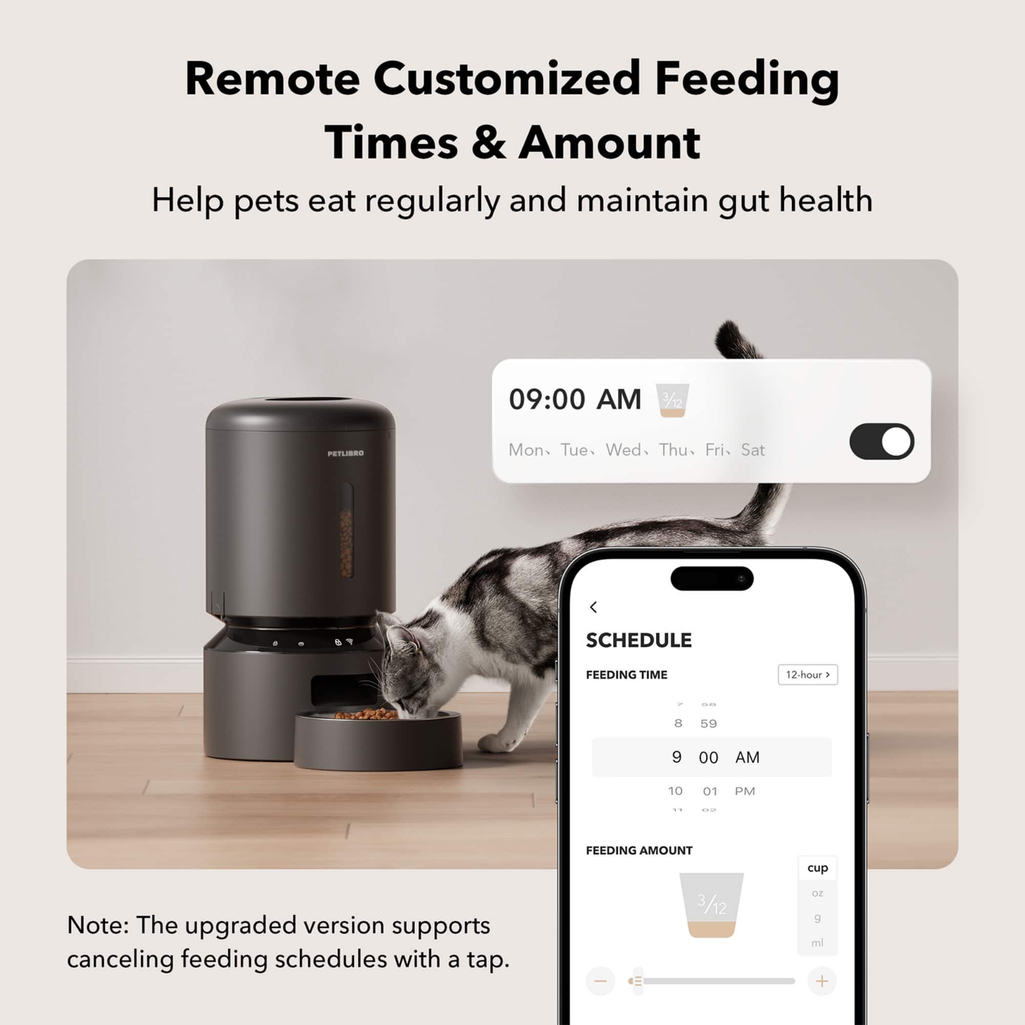 Remote Customized Feeding Times & Amount Help pets eat regularly and maintain gut health 09:00 AM 7/12 PETLIBRO Mon. Tue. Wed. Thu. Fri. Sat SCHEDULE FEEDING TIME 12-hour . - 8 59 9 00 AM 10 01 PM .. -- FEEDING AMOUNT cup Note: The upgraded version supports canceling feeding schedules with a tap.